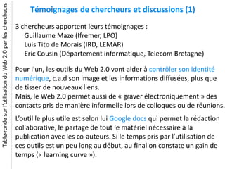 Table-ronde sur l’utilisation du Web 2.0 par les chercheurs
                                                                   Témoignages de chercheurs et discussions (1)
                                                              3 chercheurs apportent leurs témoignages :
                                                                 Guillaume Maze (Ifremer, LPO)
                                                                 Luis Tito de Morais (IRD, LEMAR)
                                                                 Eric Cousin (Département informatique, Telecom Bretagne)

                                                              Pour l’un, les outils du Web 2.0 vont aider à contrôler son identité
                                                              numérique, c.a.d son image et les informations diffusées, plus que
                                                              de tisser de nouveaux liens.
                                                              Mais, le Web 2.0 permet aussi de « graver électroniquement » des
                                                              contacts pris de manière informelle lors de colloques ou de réunions.
                                                              L’outil le plus utile est selon lui Google docs qui permet la rédaction
                                                              collaborative, le partage de tout le matériel nécessaire à la
                                                              publication avec les co-auteurs. Si le temps pris par l’utilisation de
                                                              ces outils est un peu long au début, au final on constate un gain de
                                                              temps (« learning curve »).
 