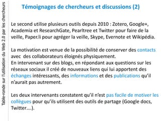 Table-ronde sur l’utilisation du Web 2.0 par les chercheurs
                                                                   Témoignages de chercheurs et discussions (2)

                                                              Le second utilise plusieurs outils depuis 2010 : Zotero, Google+,
                                                              Academia et ResearchGate, Pearltree et Twitter pour faire de la
                                                              veille, Paper.li pour agréger la veille, Skype, Evernote et Wikipédia.

                                                              La motivation est venue de la possibilité de conserver des contacts
                                                              avec des collaborateurs éloignés physiquement.
                                                              En intervenant sur des blogs, en répondant aux questions sur les
                                                              réseaux sociaux il créé de nouveaux liens qui lui apportent des
                                                              échanges intéressants, des informations et des publications qu’il
                                                              n’aurait pas autrement.

                                                              Les deux intervenants constatent qu’il n’est pas facile de motiver les
                                                              collègues pour qu’ils utilisent des outils de partage (Google docs,
                                                              Twitter….).
 