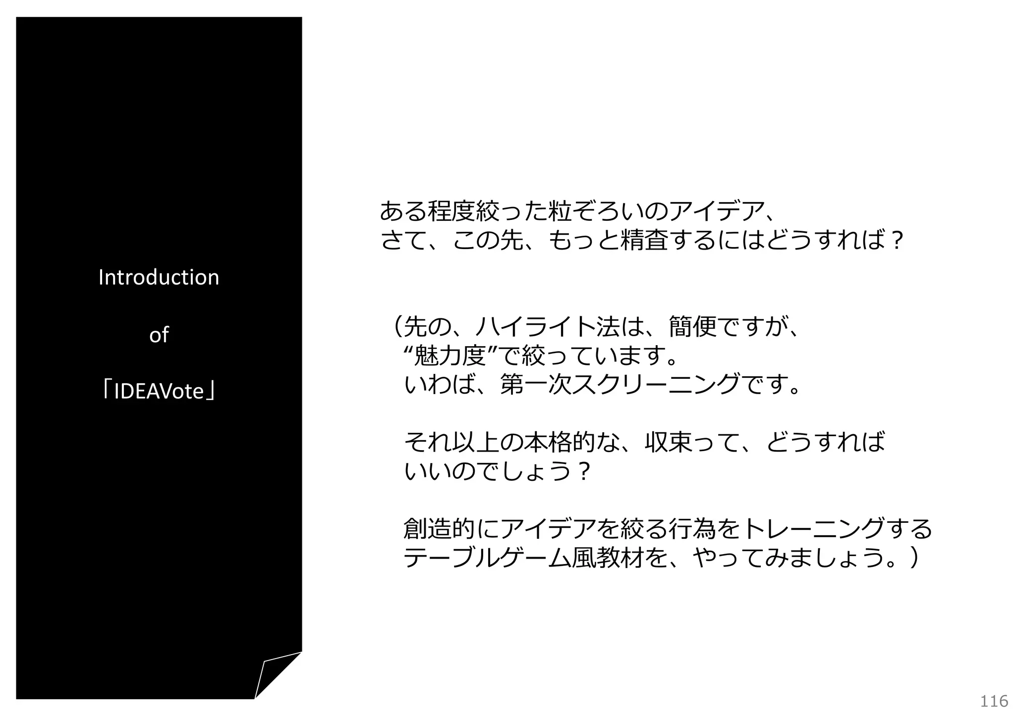 ある程度絞った粒ぞろいのアイデア、
さて、この先、もっと精査するにはどうすれば？
Introduction
of
「IDEAVote」

（先の、ハイライト法は、簡便ですが、
“魅⼒度”で絞っています。
いわば、第⼀次スクリーニングです。
それ以上の本格的な、収束って、どうすれば
いいのでしょう？
創造的にアイデアを絞る⾏為をトレーニングする
テーブルゲーム⾵教材を、やってみましょう。）

116

 