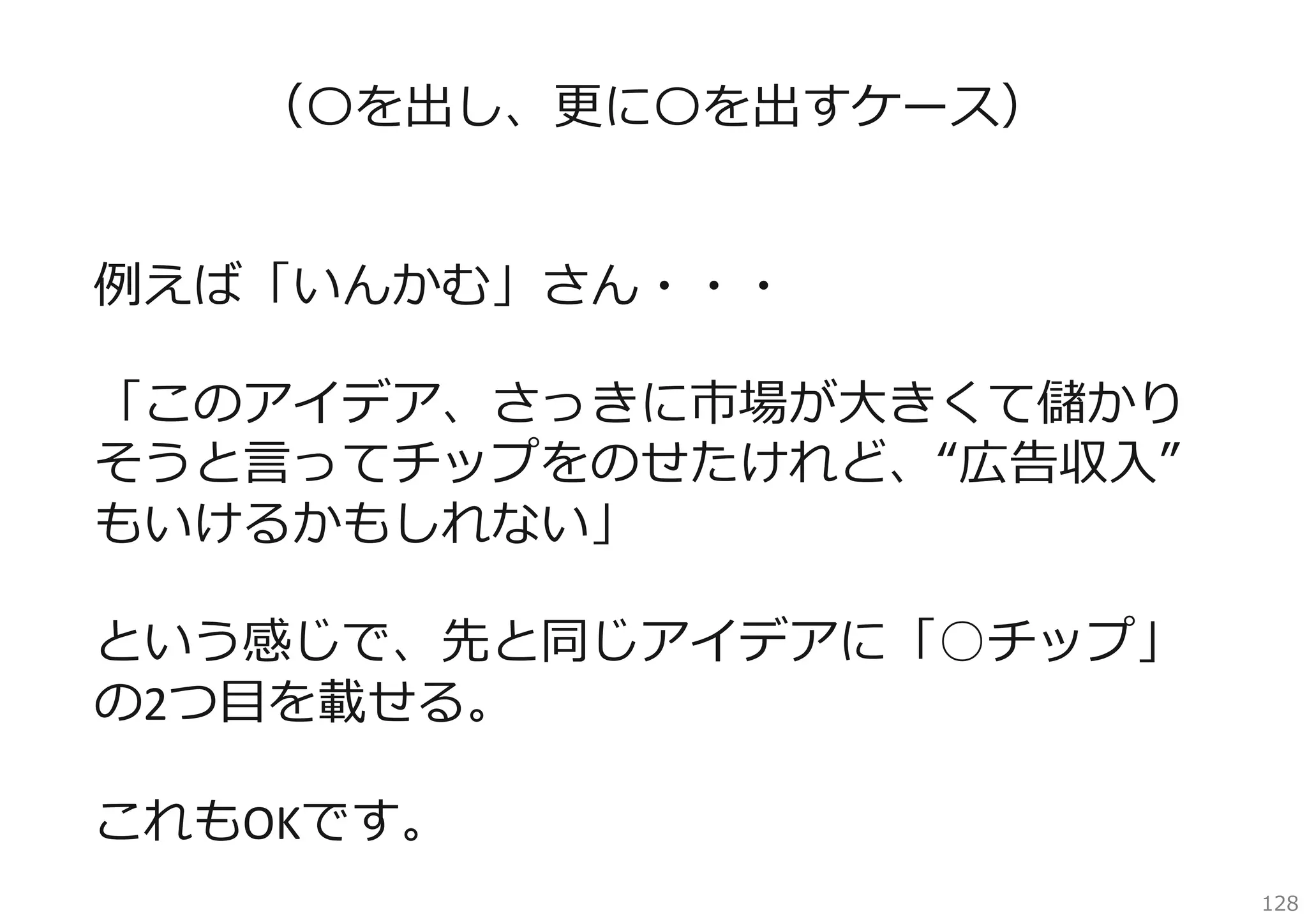 （〇を出し、更に〇を出すケース）
例えば「いんかむ」さん・・・
「このアイデア、さっきに市場が⼤きくて儲かり
そうと⾔ってチップをのせたけれど、“広告収⼊”
もいけるかもしれない」
という感じで、先と同じアイデアに「○チップ」
の2つ⽬を載せる。
これもOKです。
128

 