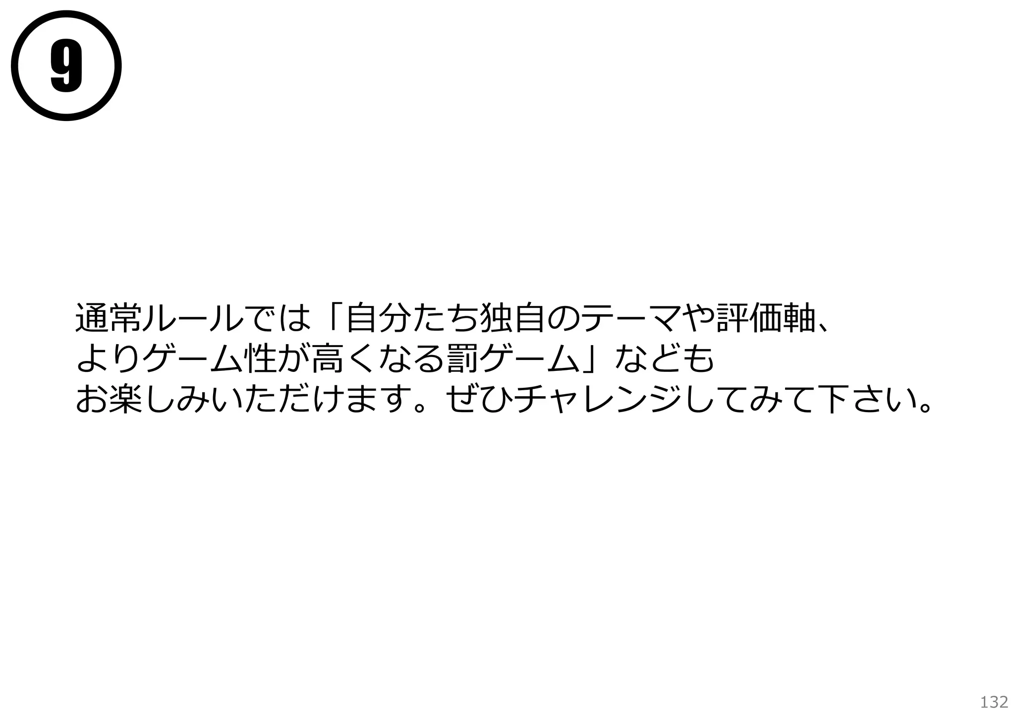 9

通常ルールでは「⾃分たち独⾃のテーマや評価軸、
よりゲーム性が⾼くなる罰ゲーム」なども
お楽しみいただけます。ぜひチャレンジしてみて下さい。

132

 