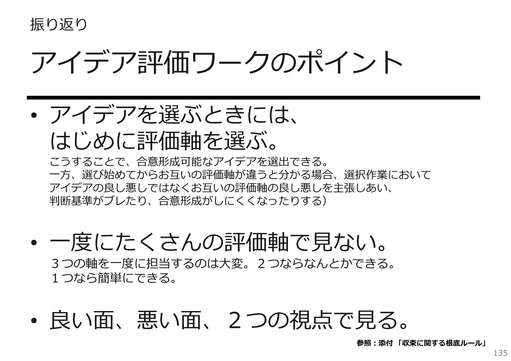 振り返り

アイデア評価ワークのポイント
• アイデアを選ぶときには、
はじめに評価軸を選ぶ。

こうすることで、合意形成可能なアイデアを選出できる。
⼀⽅、選び始めてからお互いの評価軸が違うと分かる場合、選択作業において
アイデアの良し悪しではなくお互いの評価軸の良し悪しを主張しあい、
判断基準がブレたり、合意形成がしにくくなったりする）

• ⼀度にたくさんの評価軸で⾒ない。

３つの軸を⼀度に担当するのは⼤変。２つならなんとかできる。
１つなら簡単にできる。

• 良い⾯、悪い⾯、２つの視点で⾒る。
参照：添付 「収束に関する根底ルール」

135

 