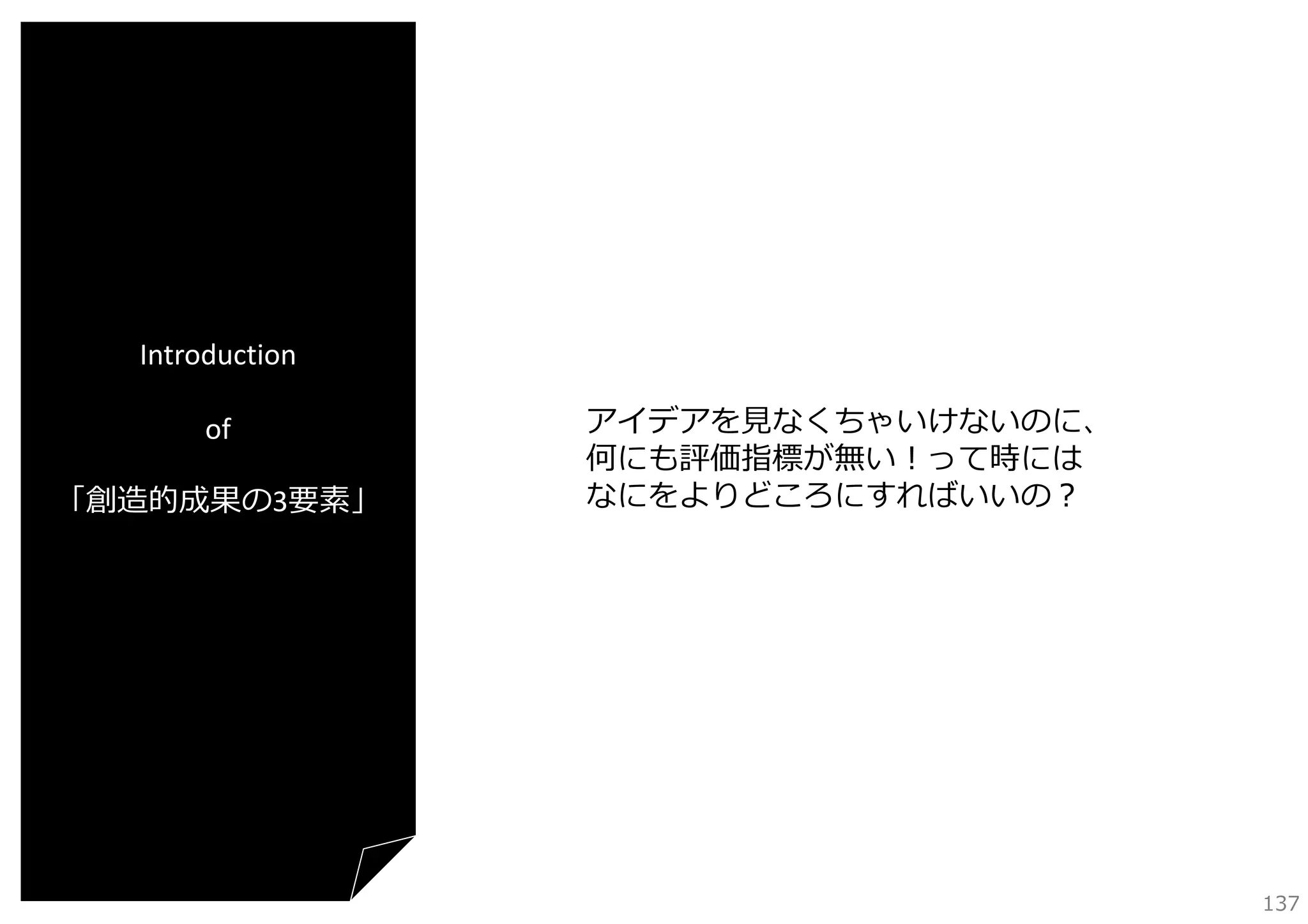 Introduction
of
「創造的成果の3要素」

アイデアを⾒なくちゃいけないのに、
何にも評価指標が無い！って時には
なにをよりどころにすればいいの？

137

 
