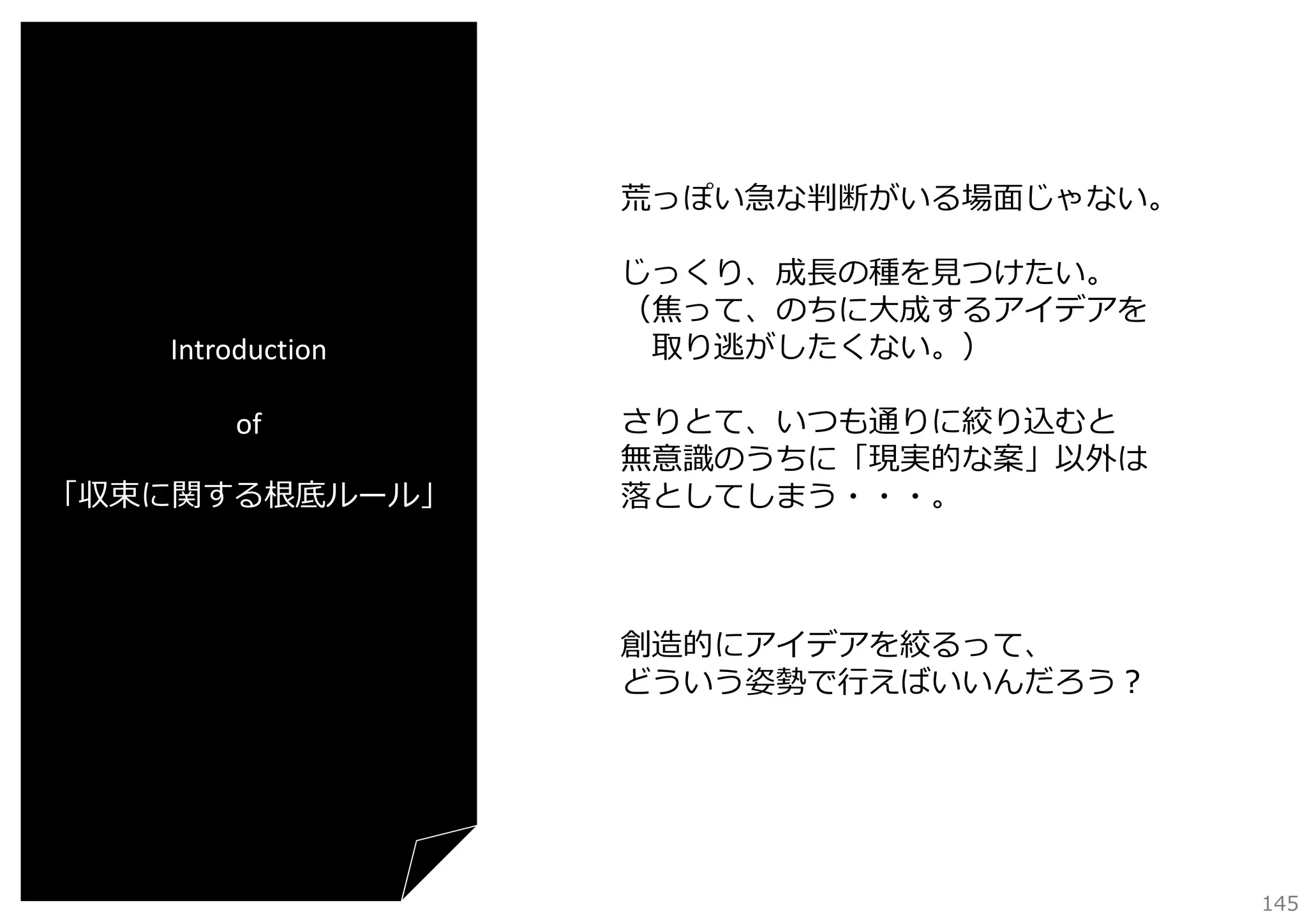 荒っぽい急な判断がいる場⾯じゃない。

Introduction
of
「収束に関する根底ルール」

じっくり、成⻑の種を⾒つけたい。
（焦って、のちに⼤成するアイデアを
取り逃がしたくない。）
さりとて、いつも通りに絞り込むと
無意識のうちに「現実的な案」以外は
落としてしまう・・・。

創造的にアイデアを絞るって、
どういう姿勢で⾏えばいいんだろう？

145

 