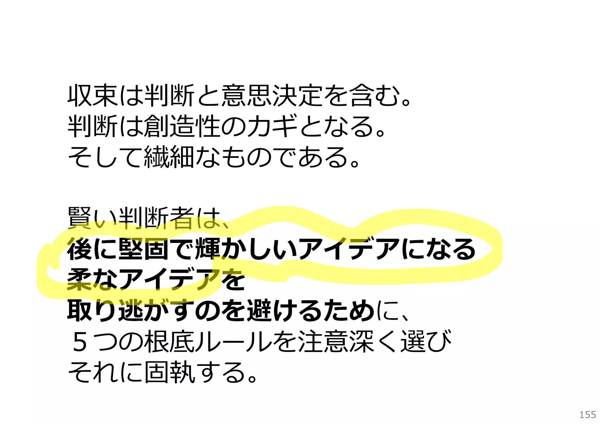 収束は判断と意思決定を含む。
判断は創造性のカギとなる。
そして繊細なものである。
賢い判断者は、
後に堅固で輝かしいアイデアになる
柔なアイデアを
取り逃がすのを避けるために、
５つの根底ルールを注意深く選び
それに固執する。
155

 