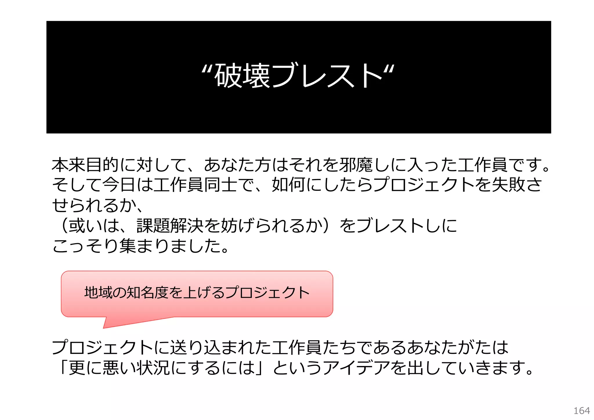 “破壊ブレスト“
本来⽬的に対して、あなた⽅はそれを邪魔しに⼊った⼯作員です。
そして今⽇は⼯作員同⼠で、如何にしたらプロジェクトを失敗さ
せられるか、
（或いは、課題解決を妨げられるか）をブレストしに
こっそり集まりました。
地域の知名度を上げるプロジェクト

プロジェクトに送り込まれた⼯作員たちであるあなたがたは
「更に悪い状況にするには」というアイデアを出していきます。
164

 
