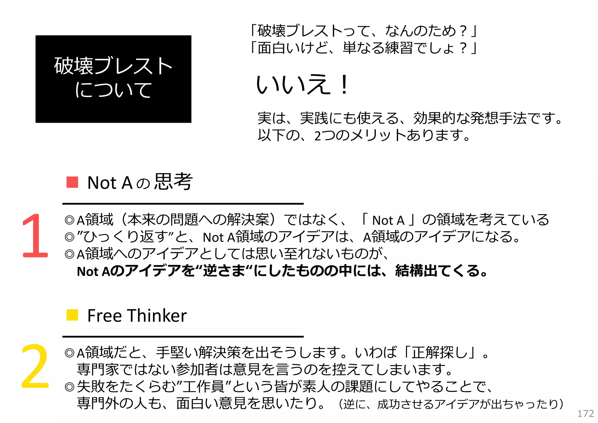 破壊ブレスト
について

「破壊ブレストって、なんのため？」
「⾯⽩いけど、単なる練習でしょ？」

いいえ！
実は、実践にも使える、効果的な発想⼿法です。
以下の、2つのメリットあります。

■ Not A の 思考

1

━━━━━━━━━━━━━━━━━
◎A領域（本来の問題への解決案）ではなく、「 Not A 」の領域を考えている
◎”ひっくり返す”と、Not A領域のアイデアは、A領域のアイデアになる。
◎A領域へのアイデアとしては思い⾄れないものが、
Not Aのアイデアを“逆さま“にしたものの中には、結構出てくる。

■ Free Thinker

2

━━━━━━━━━━━━━━━━━
◎A領域だと、⼿堅い解決策を出そうします。いわば「正解探し」。
専⾨家ではない参加者は意⾒を⾔うのを控えてしまいます。
◎失敗をたくらむ”⼯作員”という皆が素⼈の課題にしてやることで、
専⾨外の⼈も、⾯⽩い意⾒を思いたり。（逆に、成功させるアイデアが出ちゃったり）

172

 