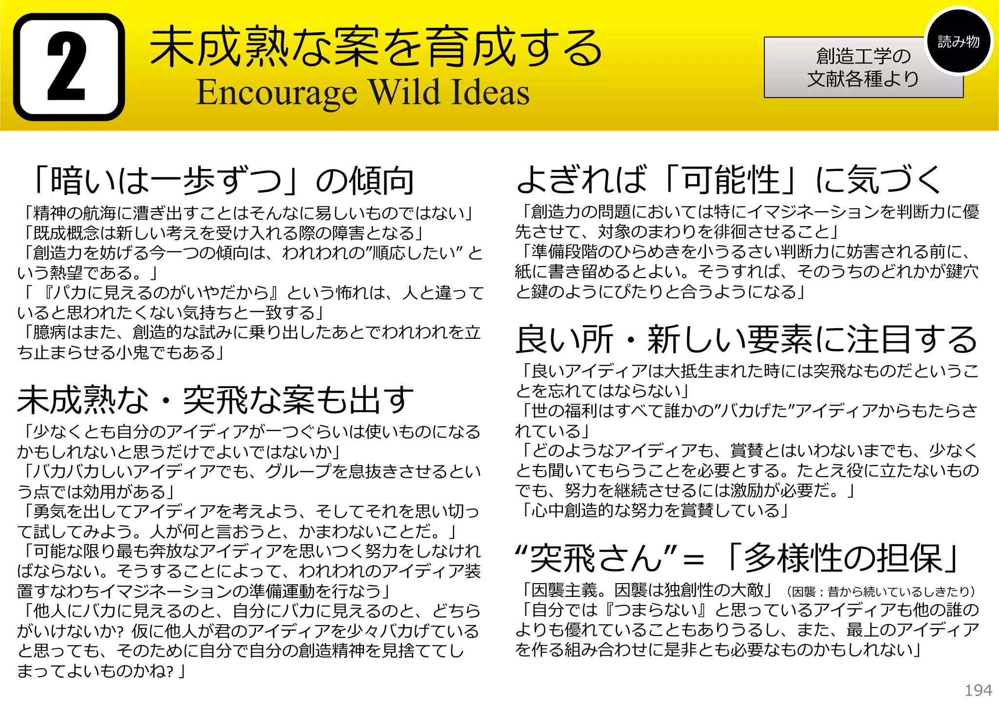 2

未成熟な案を育成する
Encourage Wild Ideas

「暗いは⼀歩ずつ」の傾向

「精神の航海に漕ぎ出すことはそんなに易しいものではない」
「既成概念は新しい考えを受け⼊れる際の障害となる」
「創造⼒を妨げる今⼀つの傾向は、われわれの”順応したい” と
いう熱望である。」
「 『パカに⾒えるのがいやだから』という怖れは、⼈と違って
いると思われたくない気持ちと⼀致する」
「臆病はまた、創造的な試みに乗り出したあとでわれわれを⽴
ち⽌まらせる⼩⻤でもある」

未成熟な・突⾶な案も出す

「少なくとも⾃分のアイディアが⼀つぐらいは使いものになる
かもしれないと思うだけでよいではないか」
「バカバカしいアイディアでも、グループを息抜きさせるとい
う点では効⽤がある」
「勇気を出してアイディアを考えよう、そしてそれを思い切っ
て試してみよう。⼈が何と⾔おうと、かまわないことだ。」
「可能な限り最も奔放なアイディアを思いつく努⼒をしなけれ
ばならない。そうすることによって、われわれのアイディア装
置すなわちイマジネーションの準備運動を⾏なう」
「他⼈にバカに⾒えるのと、⾃分にバカに⾒えるのと、どちら
がいけないか? 仮に他⼈が君のアイディアを少々バカげている
と思っても、そのために⾃分で⾃分の創造精神を⾒捨ててし
まってよいものかね? 」

創造⼯学の
⽂献各種より

読み物

よぎれば「可能性」に気づく

「創造⼒の問題においては特にイマジネーションを判断⼒に優
先させて、対象のまわりを徘徊させること」
「準備段階のひらめきを⼩うるさい判断⼒に妨害される前に、
紙に書き留めるとよい。そうすれば、そのうちのどれかが鍵⽳
と鍵のようにぴたりと合うようになる」

良い所・新しい要素に注⽬する

「良いアイディアは⼤抵⽣まれた時には突⾶なものだというこ
とを忘れてはならない」
「世の福利はすべて誰かの”バカげた”アイディアからもたらさ
れている」
「どのようなアイディアも、賞賛とはいわないまでも、少なく
とも聞いてもらうことを必要とする。たとえ役に⽴たないもの
でも、努⼒を継続させるには激励が必要だ。」
「⼼中創造的な努⼒を賞賛している」

“突⾶さん”＝「多様性の担保」

「因襲主義。因襲は独創性の⼤敵」（因襲：昔から続いているしきたり）
「⾃分では『つまらない』と思っているアイディアも他の誰の
よりも優れていることもありうるし、また、最上のアイディア
を作る組み合わせに是⾮とも必要なものかもしれない」
194

 