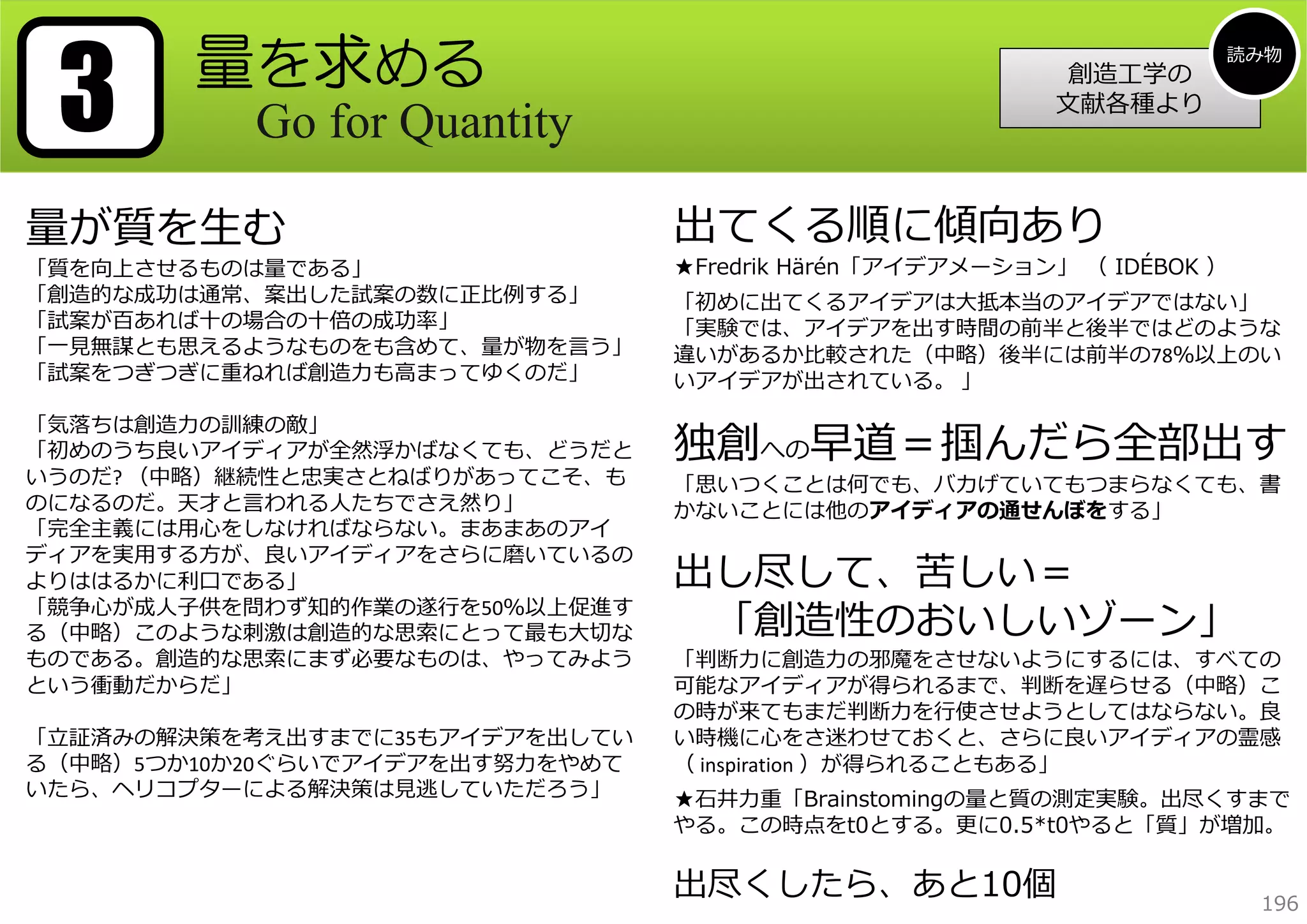3

量を求める
Go for Quantity

量が質を⽣む

「質を向上させるものは量である」
「創造的な成功は通常、案出した試案の数に正⽐例する」
「試案が百あれば⼗の場合の⼗倍の成功率」
「⼀⾒無謀とも思えるようなものをも含めて、量が物を⾔う」
「試案をつぎつぎに重ねれば創造⼒も⾼まってゆくのだ」
「気落ちは創造⼒の訓練の敵」
「初めのうち良いアイディアが全然浮かばなくても、どうだと
いうのだ? （中略）継続性と忠実さとねばりがあってこそ、も
のになるのだ。天才と⾔われる⼈たちでさえ然り」
「完全主義には⽤⼼をしなければならない。まあまあのアイ
ディアを実⽤する⽅が、良いアイディアをさらに磨いているの
よりははるかに利⼝である」
「競争⼼が成⼈⼦供を問わず知的作業の遂⾏を50％以上促進す
る（中略）このような刺激は創造的な思索にとって最も⼤切な
ものである。創造的な思索にまず必要なものは、やってみよう
という衝動だからだ」
「⽴証済みの解決策を考え出すまでに35もアイデアを出してい
る（中略）5つか10か20ぐらいでアイデアを出す努⼒をやめて
いたら、ヘリコプターによる解決策は⾒逃していただろう」

創造⼯学の
⽂献各種より

読み物

出てくる順に傾向あり

★Fredrik Härén「アイデアメーション」 （ IDÉBOK ）
「初めに出てくるアイデアは⼤抵本当のアイデアではない」
「実験では、アイデアを出す時間の前半と後半ではどのような
違いがあるか⽐較された（中略）後半には前半の78％以上のい
いアイデアが出されている。 」

独創への早道＝掴んだら全部出す
「思いつくことは何でも、バカげていてもつまらなくても、書
かないことには他のアイディアの通せんぼをする」

出し尽して、苦しい＝
「創造性のおいしいゾーン」

「判断⼒に創造⼒の邪魔をさせないようにするには、すべての
可能なアイディアが得られるまで、判断を遅らせる（中略）こ
の時が来てもまだ判断⼒を⾏使させようとしてはならない。良
い時機に⼼をさ迷わせておくと、さらに良いアイディアの霊感
（ inspiration ）が得られることもある」
★⽯井⼒重「Brainstomingの量と質の測定実験。出尽くすまで
やる。この時点をt0とする。更に0.5*t0やると「質」が増加。

出尽くしたら、あと10個

196

 
