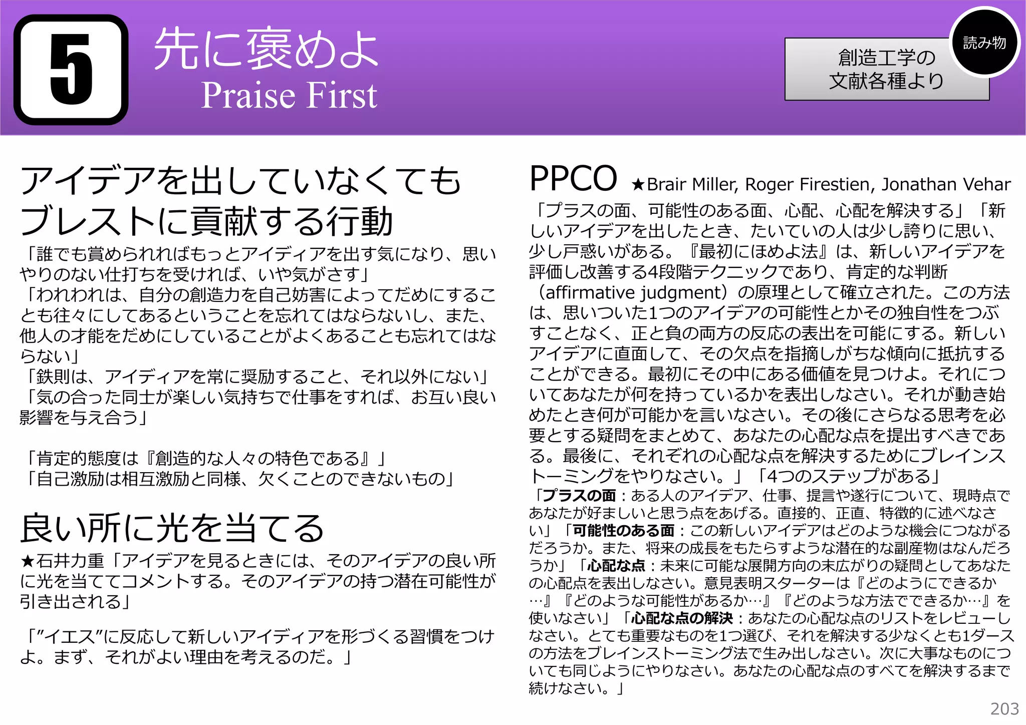 5

先に褒めよ

創造⼯学の
⽂献各種より

Praise First

アイデアを出していなくても
ブレストに貢献する⾏動

「誰でも賞められればもっとアイディアを出す気になり、思い
やりのない仕打ちを受ければ、いや気がさす」
「われわれは、⾃分の創造⼒を⾃⼰妨害によってだめにするこ
とも往々にしてあるということを忘れてはならないし、また、
他⼈の才能をだめにしていることがよくあることも忘れてはな
らない」
「鉄則は、アイディアを常に奨励すること、それ以外にない」
「気の合った同⼠が楽しい気持ちで仕事をすれば、お互い良い
影響を与え合う」
「肯定的態度は『創造的な⼈々の特⾊である』」
「⾃⼰激励は相互激励と同様、⽋くことのできないもの」

良い所に光を当てる

★⽯井⼒重「アイデアを⾒るときには、そのアイデアの良い所
に光を当ててコメントする。そのアイデアの持つ潜在可能性が
引き出される」
「”イエス”に反応して新しいアイディアを形づくる習慣をつけ
よ。まず、それがよい理由を考えるのだ。」

PPCO

読み物

★Brair Miller, Roger Firestien, Jonathan Vehar

「プラスの⾯、可能性のある⾯、⼼配、⼼配を解決する」「新
しいアイデアを出したとき、たいていの⼈は少し誇りに思い、
少し⼾惑いがある。『最初にほめよ法』は、新しいアイデアを
評価し改善する4段階テクニックであり、肯定的な判断
（affirmative judgment）の原理として確⽴された。この⽅法
は、思いついた1つのアイデアの可能性とかその独⾃性をつぶ
すことなく、正と負の両⽅の反応の表出を可能にする。新しい
アイデアに直⾯して、その⽋点を指摘しがちな傾向に抵抗する
ことができる。最初にその中にある価値を⾒つけよ。それにつ
いてあなたが何を持っているかを表出しなさい。それが動き始
めたとき何が可能かを⾔いなさい。その後にさらなる思考を必
要とする疑問をまとめて、あなたの⼼配な点を提出すべきであ
る。最後に、それぞれの⼼配な点を解決するためにブレインス
トーミングをやりなさい。」「4つのステップがある」

「プラスの⾯：ある⼈のアイデア、仕事、提⾔や遂⾏について、現時点で
あなたが好ましいと思う点をあげる。直接的、正直、特徴的に述べなさ
い」「可能性のある⾯：この新しいアイデアはどのような機会につながる
だろうか。また、将来の成⻑をもたらすような潜在的な副産物はなんだろ
うか」「⼼配な点：未来に可能な展開⽅向の末広がりの疑問としてあなた
の⼼配点を表出しなさい。意⾒表明スターターは『どのようにできるか
…』『どのような可能性があるか…』『どのような⽅法でできるか…』を
使いなさい」「⼼配な点の解決：あなたの⼼配な点のリストをレビューし
なさい。とても重要なものを1つ選び、それを解決する少なくとも1ダース
の⽅法をブレインストーミング法で⽣み出しなさい。次に⼤事なものにつ
いても同じようにやりなさい。あなたの⼼配な点のすべてを解決するまで
続けなさい。」

203

 