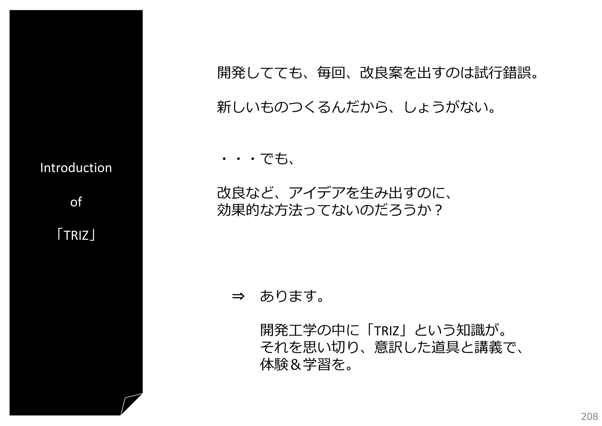 開発してても、毎回、改良案を出すのは試⾏錯誤。
新しいものつくるんだから、しょうがない。

Introduction
of

・・・でも、
改良など、アイデアを⽣み出すのに、
効果的な⽅法ってないのだろうか？

「TRIZ」

⇒ あります。
開発⼯学の中に「TRIZ」という知識が。
それを思い切り、意訳した道具と講義で、
体験＆学習を。
208

 