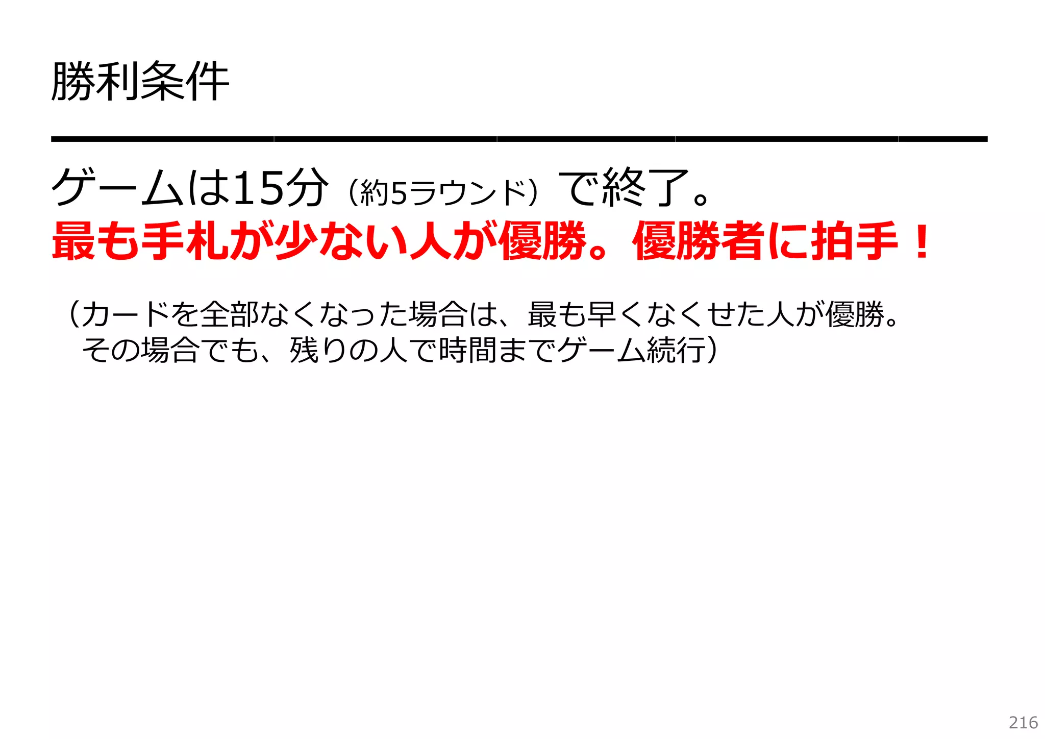 勝利条件
━━━━━━━━━━━━━━━━━━━━━
ゲームは15分（約5ラウンド）で終了。
最も⼿札が少ない⼈が優勝。優勝者に拍⼿！
（カードを全部なくなった場合は、最も早くなくせた⼈が優勝。
その場合でも、残りの⼈で時間までゲーム続⾏）

216

 