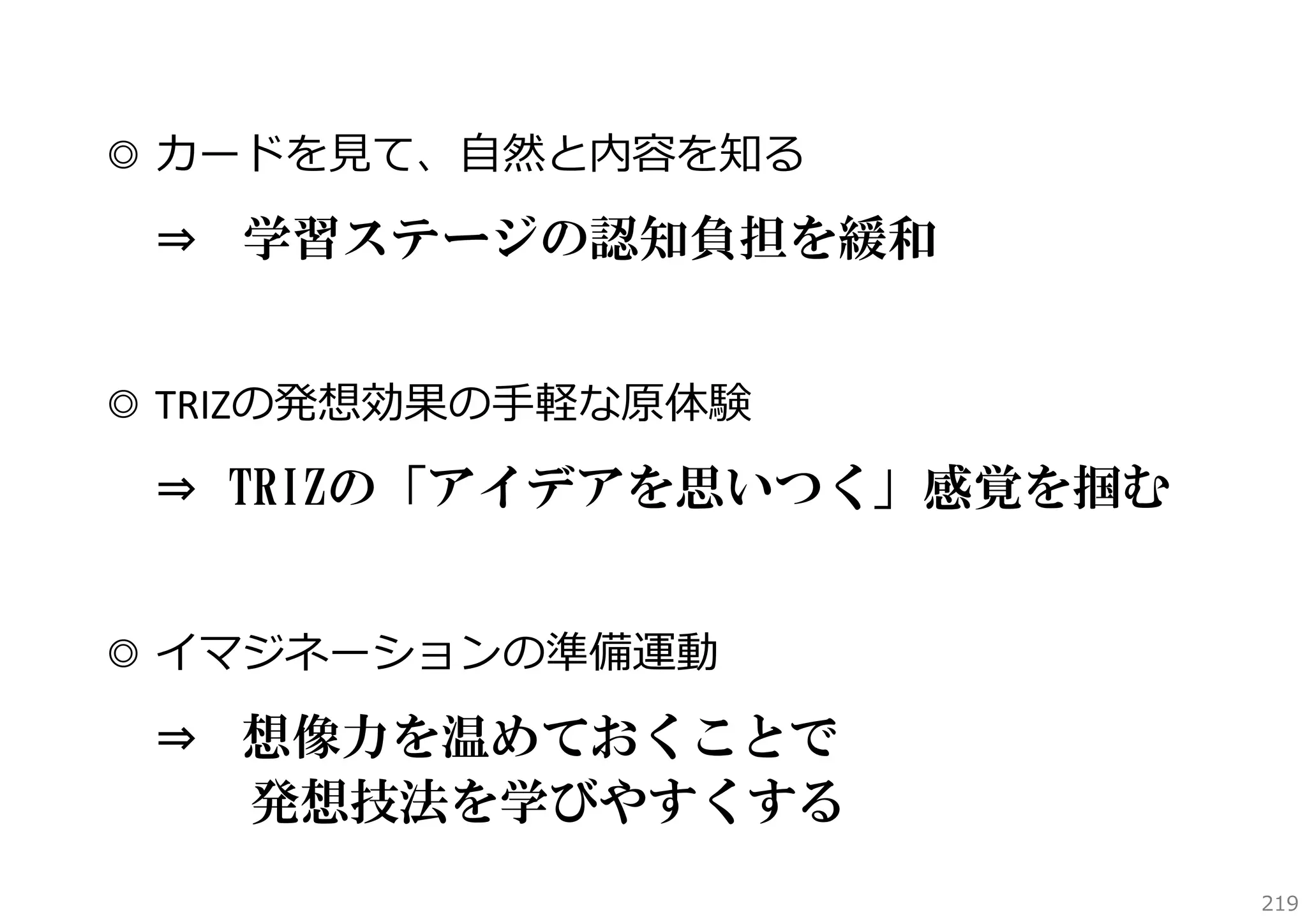 ◎ カードを⾒て、⾃然と内容を知る
⇒

学習ステージの認知負担を緩和

◎ TRIZの発想効果の⼿軽な原体験
⇒ TRIZの「アイデアを思いつく」感覚を掴む

◎ イマジネーションの準備運動
⇒

想像力を温めておくことで
発想技法を学びやすくする
219

 