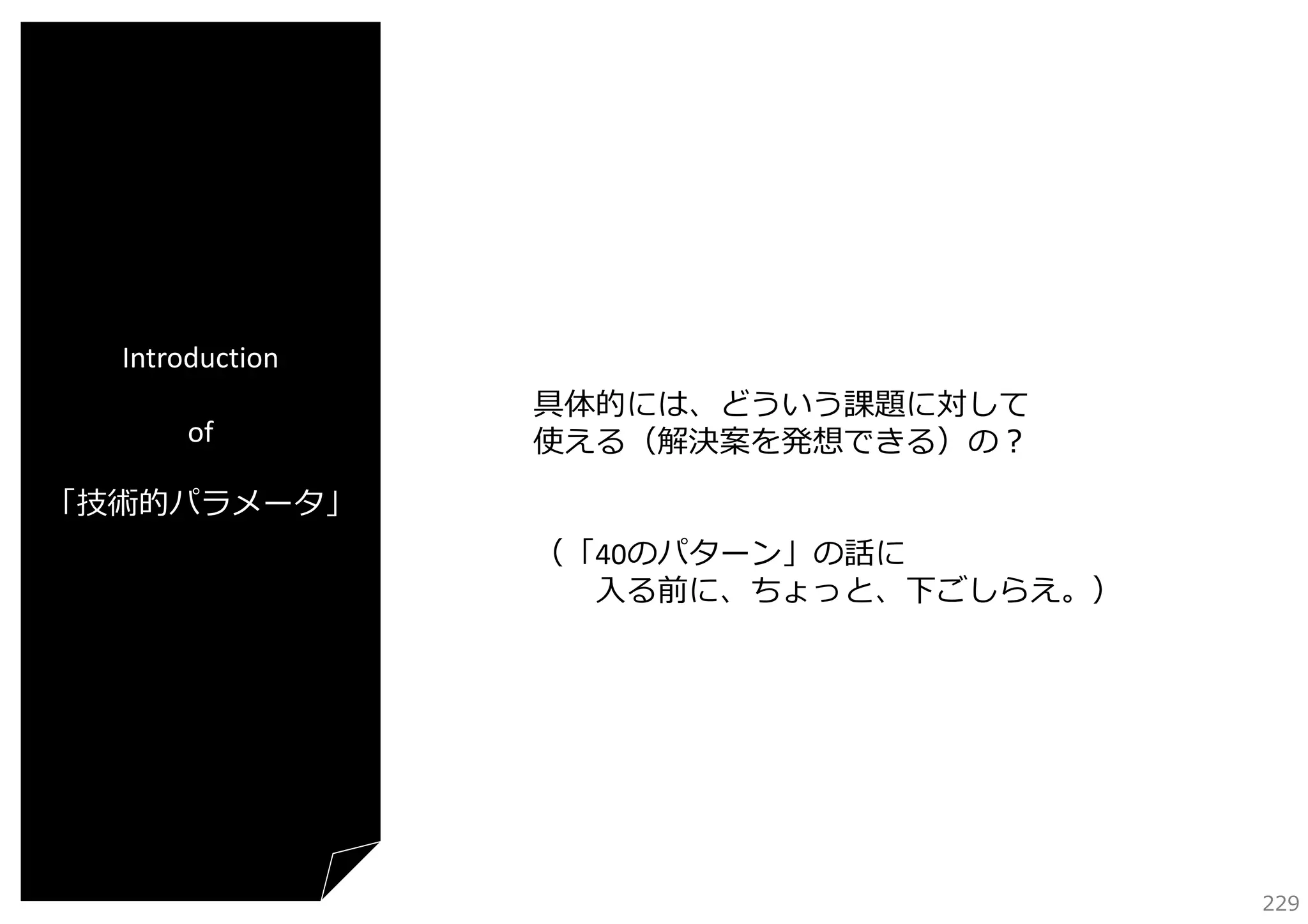 Introduction
of

具体的には、どういう課題に対して
使える（解決案を発想できる）の？

「技術的パラメータ」
（「40のパターン」の話に
⼊る前に、ちょっと、下ごしらえ。）

229

 