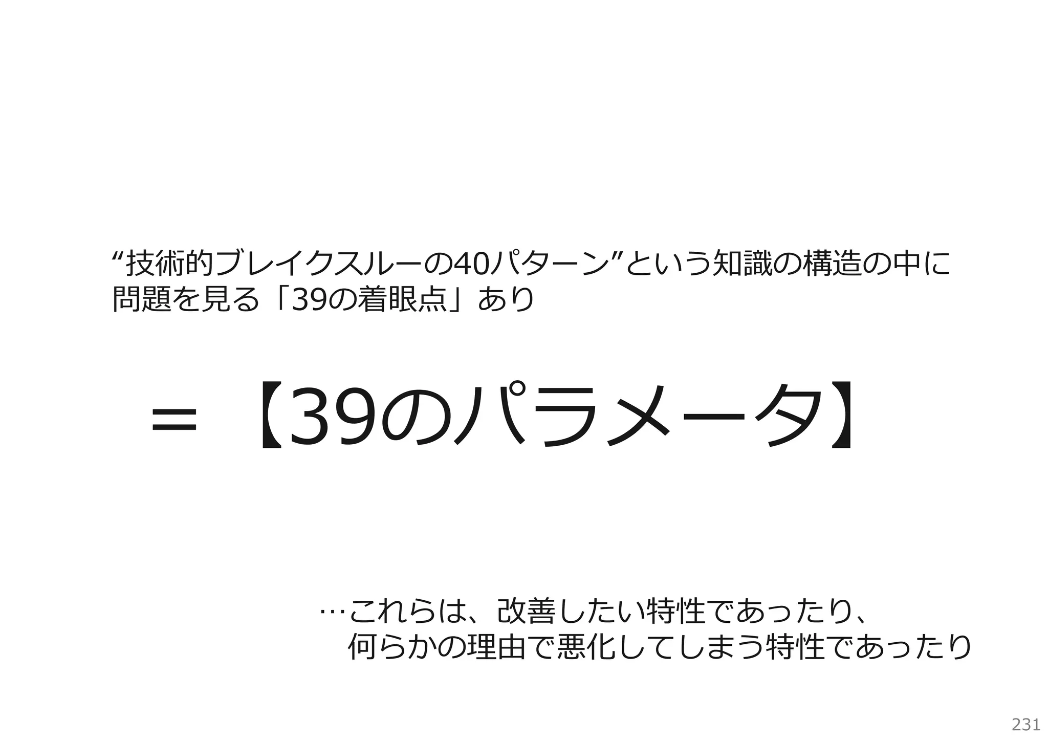 “技術的ブレイクスルーの40パターン”という知識の構造の中に
問題を⾒る「39の着眼点」あり

＝【39のパラメータ】
…これらは、改善したい特性であったり、
何らかの理由で悪化してしまう特性であったり
231

 