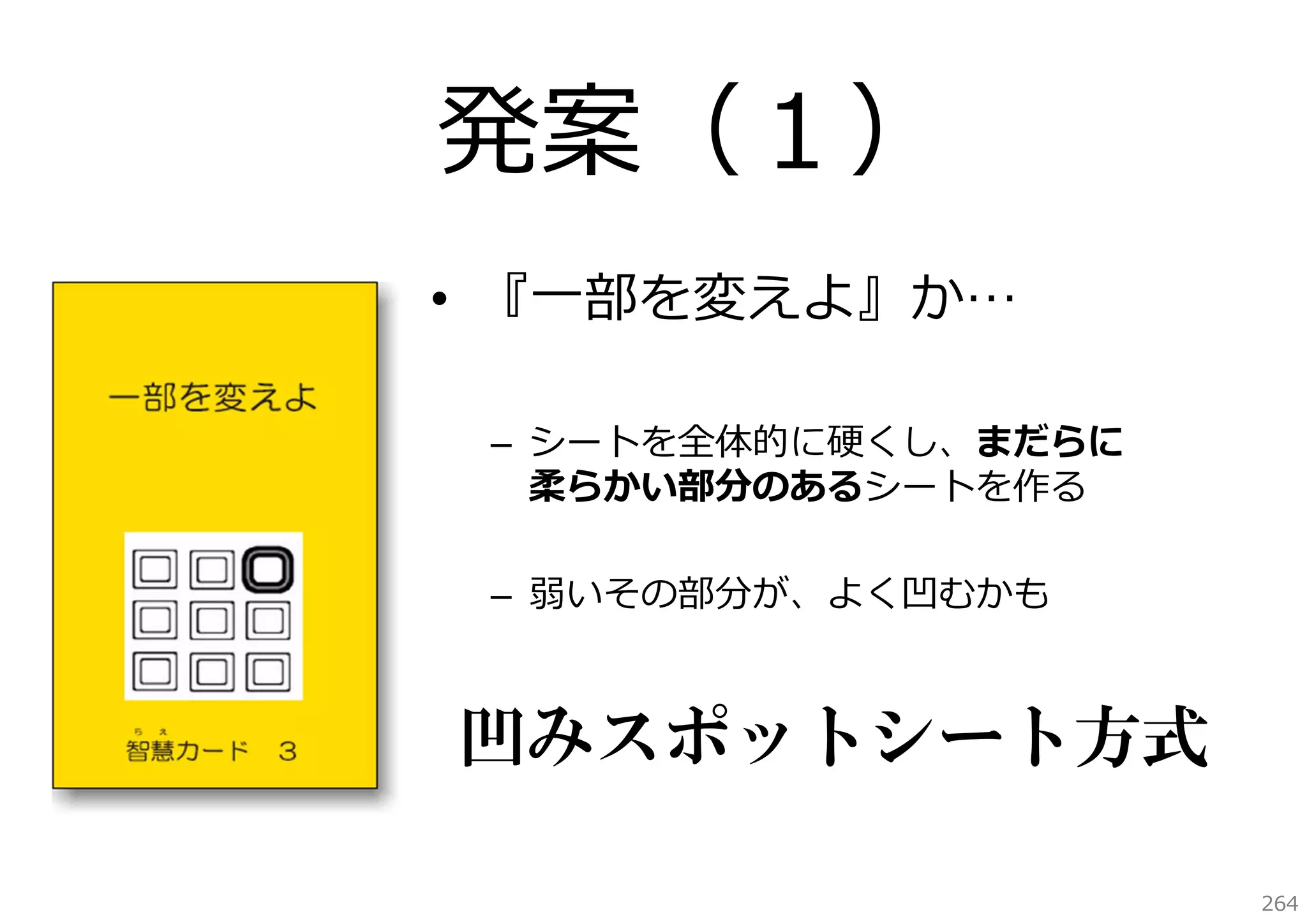 発案（１）
• 『⼀部を変えよ』か…
– シートを全体的に硬くし、まだらに
柔らかい部分のあるシートを作る
– 弱いその部分が、よく凹むかも

凹みスポットシート方式
264

 