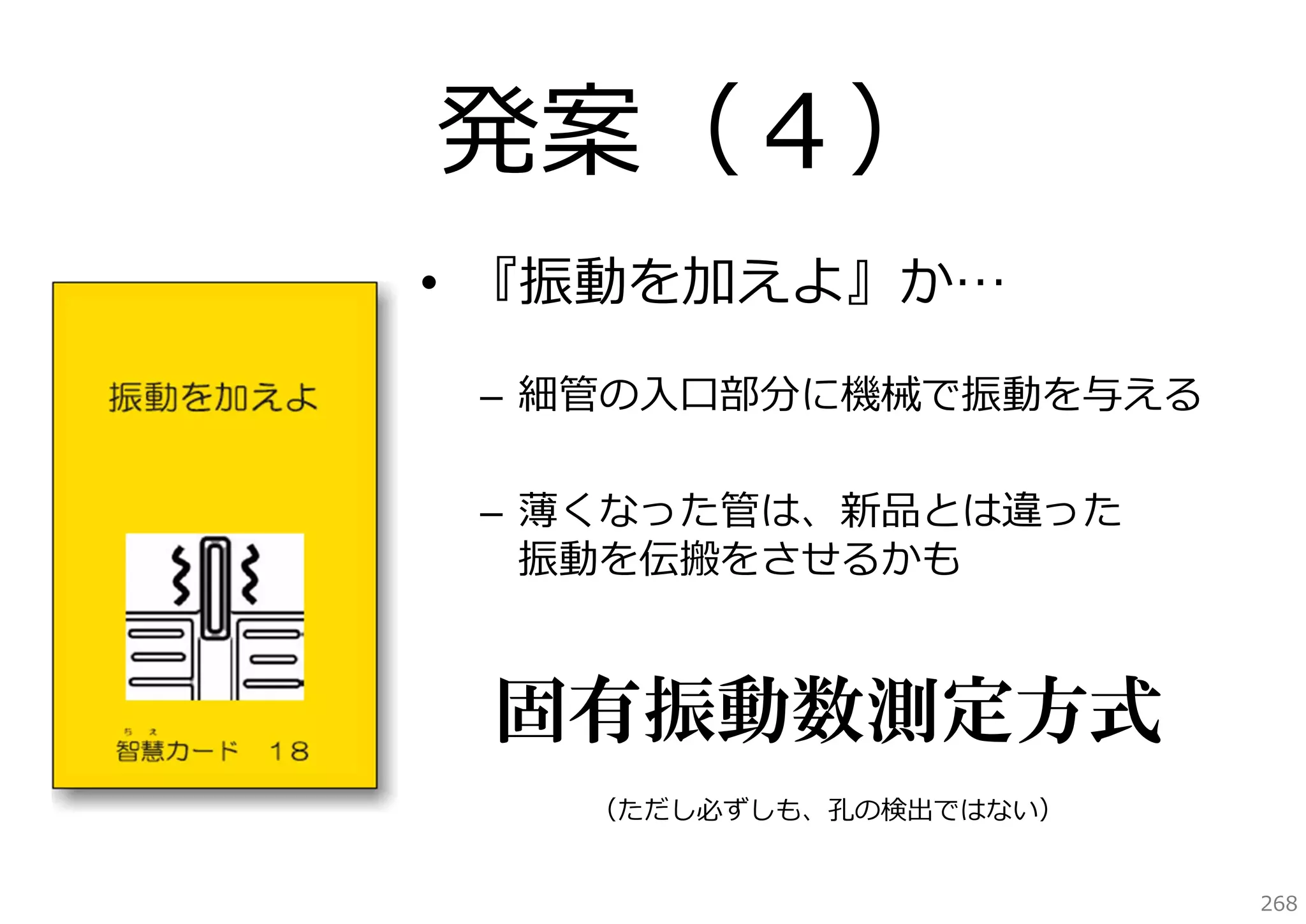 発案（４）
• 『振動を加えよ』か…
– 細管の⼊⼝部分に機械で振動を与える
– 薄くなった管は、新品とは違った
振動を伝搬をさせるかも

固有振動数測定方式
（ただし必ずしも、孔の検出ではない）
268

 