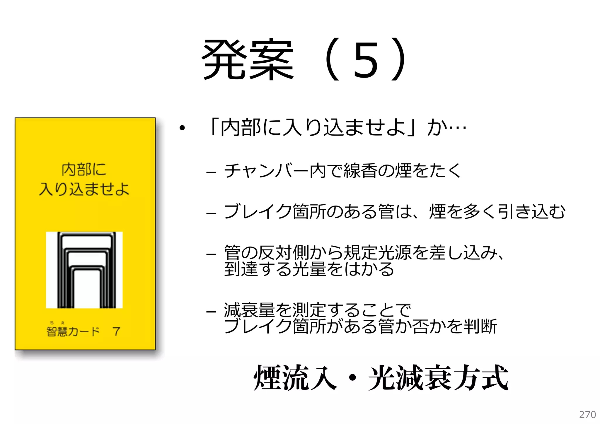 発案（５）
• 「内部に⼊り込ませよ」か…
– チャンバー内で線⾹の煙をたく
– ブレイク箇所のある管は、煙を多く引き込む
– 管の反対側から規定光源を差し込み、
到達する光量をはかる
– 減衰量を測定することで
ブレイク箇所がある管か否かを判断

煙流入・光減衰方式
270

 