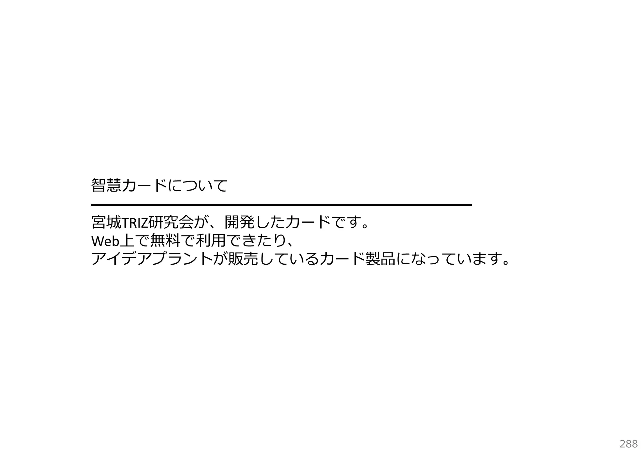 智慧カードについて
━━━━━━━━━━━━━━━━━━━━━━━━━
宮城TRIZ研究会が、開発したカードです。
Web上で無料で利⽤できたり、
アイデアプラントが販売しているカード製品になっています。

288

 