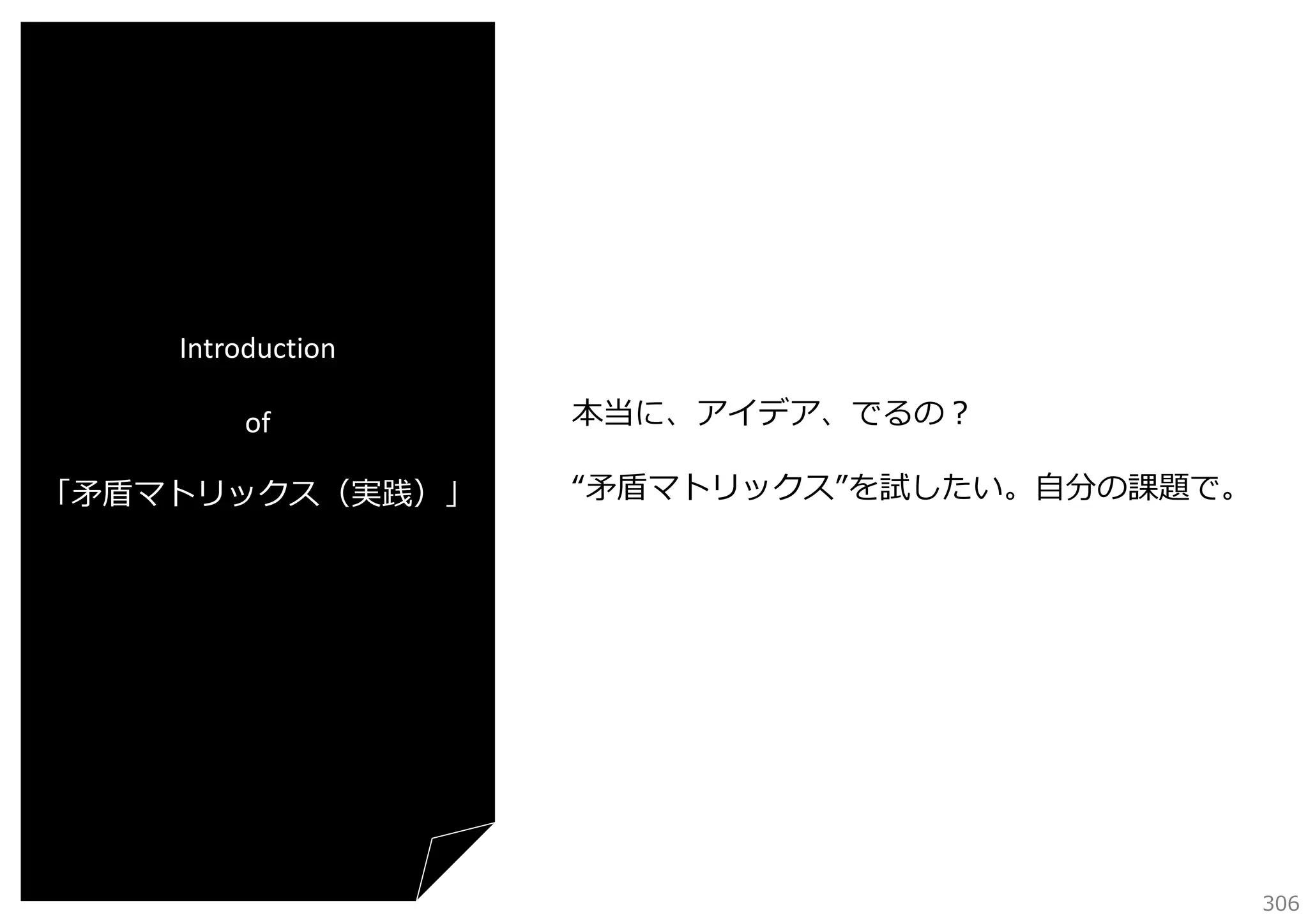 Introduction
of
「⽭盾マトリックス（実践）」

本当に、アイデア、でるの？
“⽭盾マトリックス”を試したい。⾃分の課題で。

306

 