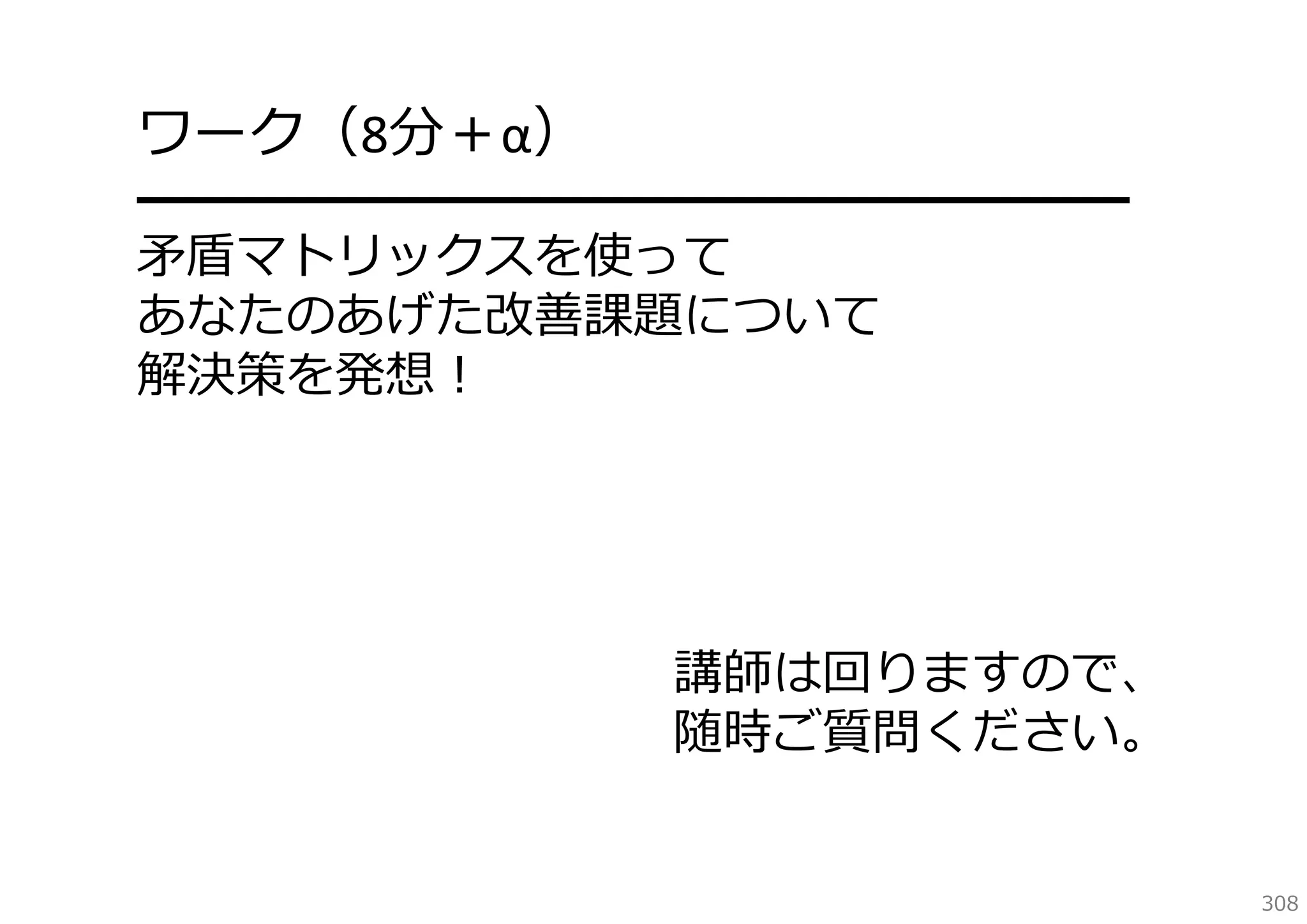 ワーク（8分＋α）

━━━━━━━━━━━━━━━━━━━━
⽭盾マトリックスを使って
あなたのあげた改善課題について
解決策を発想！

講師は回りますので、
随時ご質問ください。
308

 