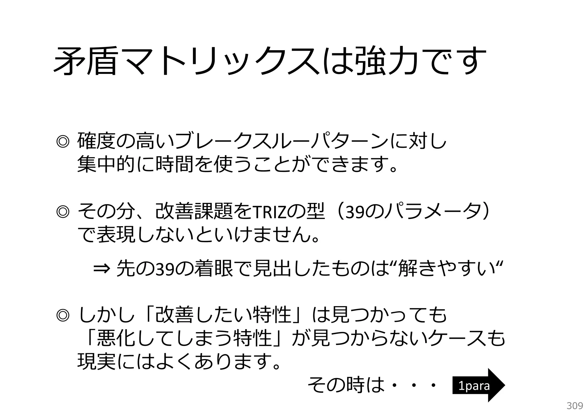 ⽭盾マトリックスは強⼒です
◎ 確度の⾼いブレークスルーパターンに対し
集中的に時間を使うことができます。
◎ その分、改善課題をTRIZの型（39のパラメータ）
で表現しないといけません。
⇒ 先の39の着眼で⾒出したものは“解きやすい“
◎ しかし「改善したい特性」は⾒つかっても
「悪化してしまう特性」が⾒つからないケースも
現実にはよくあります。
その時は・・・ 1para

309

 
