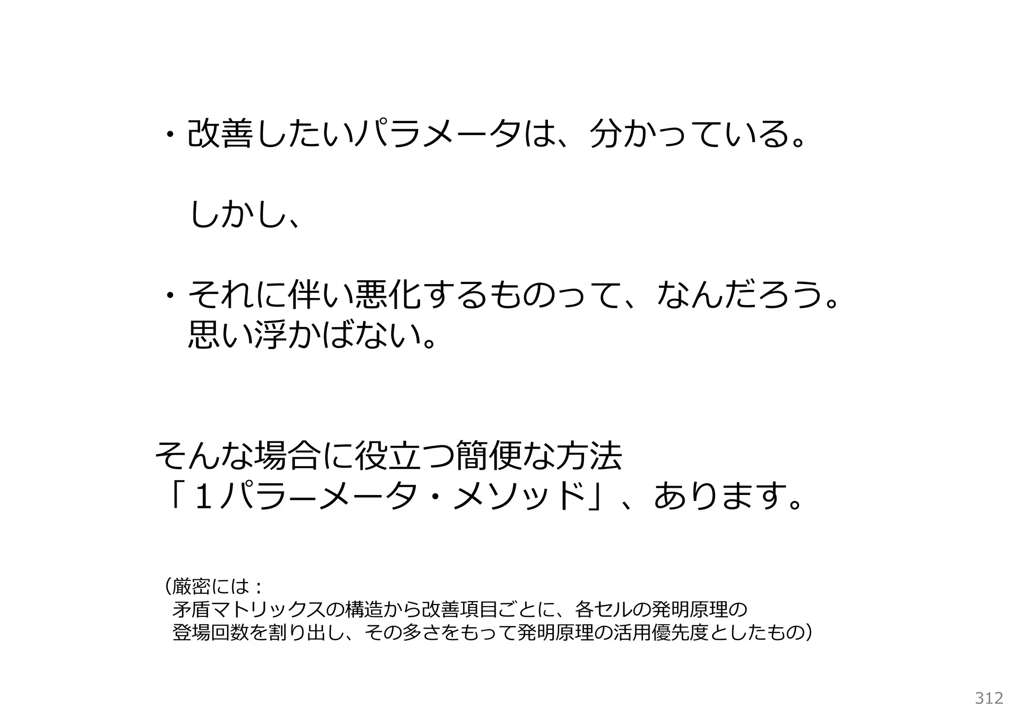 ・改善したいパラメータは、分かっている。
しかし、
・それに伴い悪化するものって、なんだろう。
思い浮かばない。
そんな場合に役⽴つ簡便な⽅法
「１パラ―メータ・メソッド」、あります。
（厳密には：
⽭盾マトリックスの構造から改善項⽬ごとに、各セルの発明原理の
登場回数を割り出し、その多さをもって発明原理の活⽤優先度としたもの）
312

 