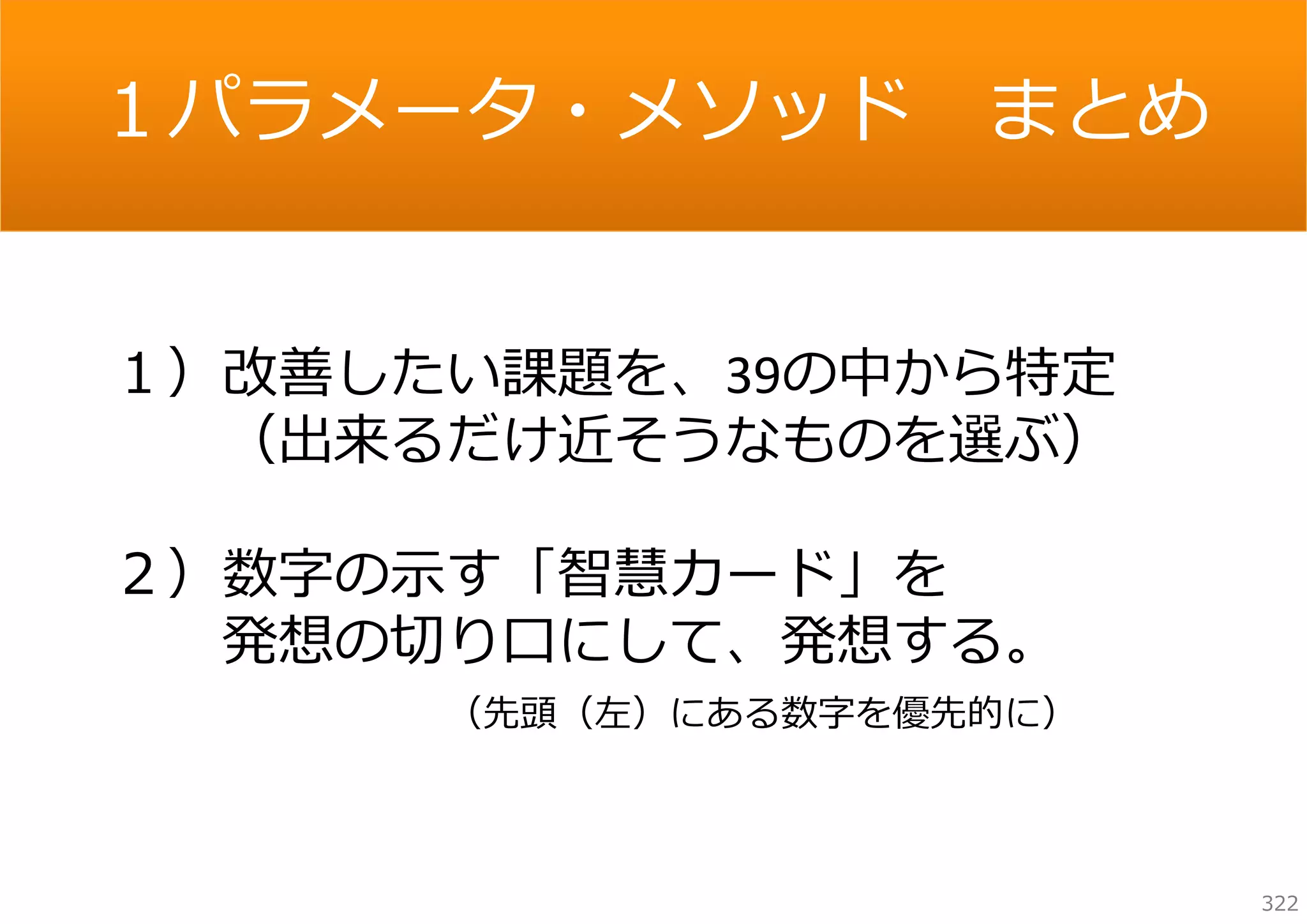 １パラメータ・メソッド

まとめ

１）改善したい課題を、39の中から特定
（出来るだけ近そうなものを選ぶ）
２）数字の⽰す「智慧カード」を
発想の切り⼝にして、発想する。
（先頭（左）にある数字を優先的に）

322

 