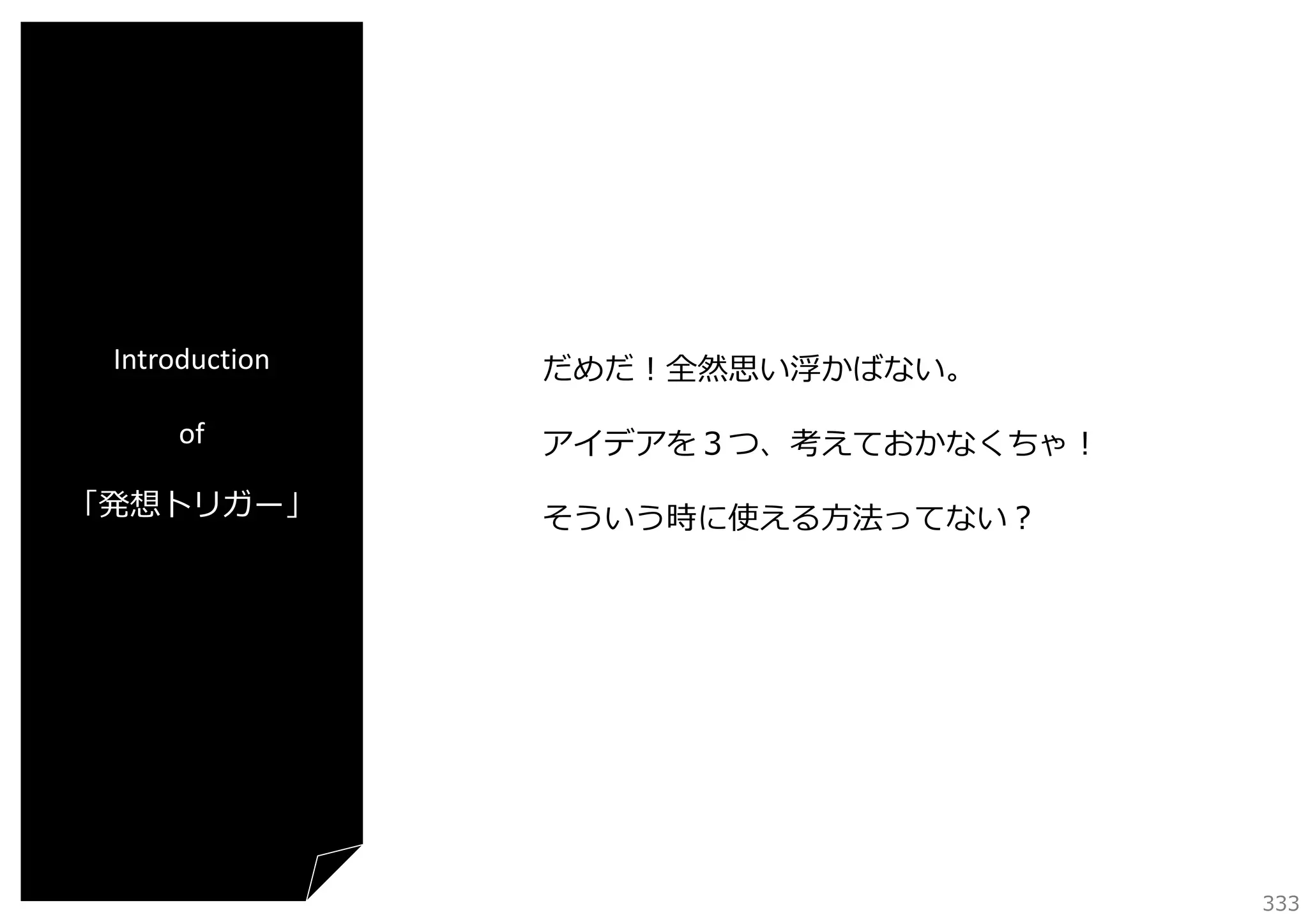 Introduction
of
「発想トリガー」

だめだ！全然思い浮かばない。
アイデアを３つ、考えておかなくちゃ！
そういう時に使える⽅法ってない？

333

 