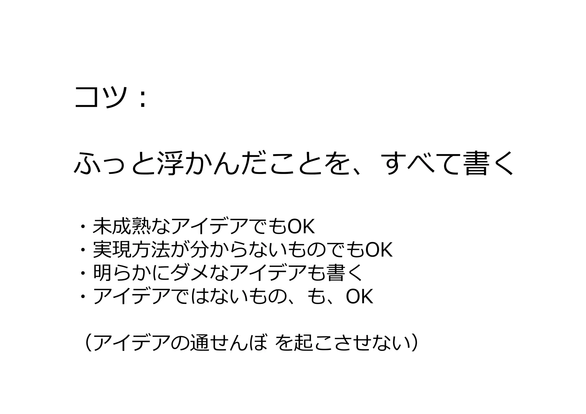 コツ：
ふっと浮かんだことを、すべて書く
・未成熟なアイデアでもOK
・実現⽅法が分からないものでもOK
・明らかにダメなアイデアも書く
・アイデアではないもの、も、OK
（アイデアの通せんぼ を起こさせない）

 