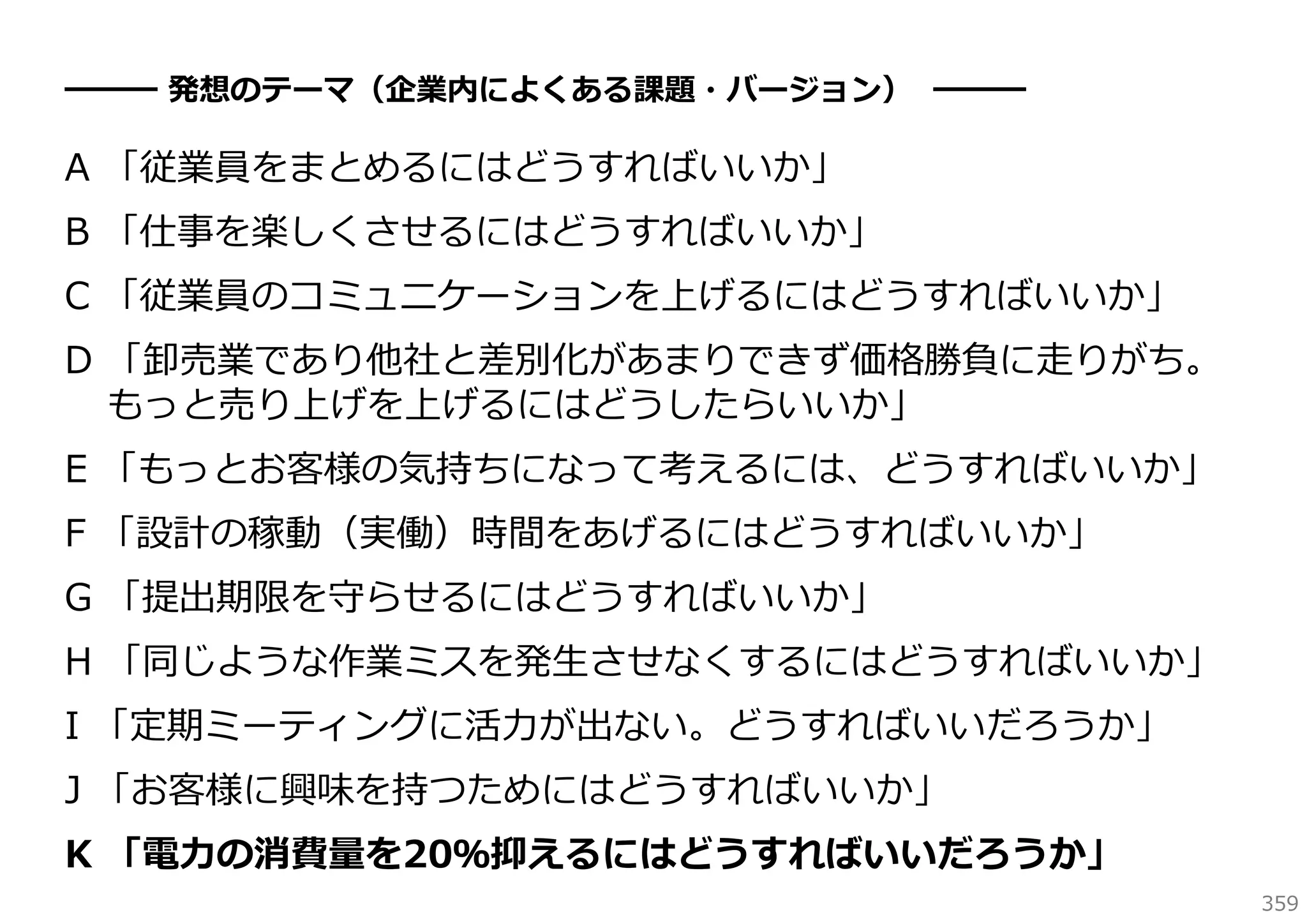 ━━━ 発想のテーマ（企業内によくある課題・バージョン） ━━━

A 「従業員をまとめるにはどうすればいいか」
B 「仕事を楽しくさせるにはどうすればいいか」
C 「従業員のコミュニケーションを上げるにはどうすればいいか」
D 「卸売業であり他社と差別化があまりできず価格勝負に⾛りがち。
もっと売り上げを上げるにはどうしたらいいか」
E 「もっとお客様の気持ちになって考えるには、どうすればいいか」
F 「設計の稼動（実働）時間をあげるにはどうすればいいか」
G 「提出期限を守らせるにはどうすればいいか」
H 「同じような作業ミスを発⽣させなくするにはどうすればいいか」
I 「定期ミーティングに活⼒が出ない。どうすればいいだろうか」
J 「お客様に興味を持つためにはどうすればいいか」
K 「電⼒の消費量を20％抑えるにはどうすればいいだろうか」
359

 