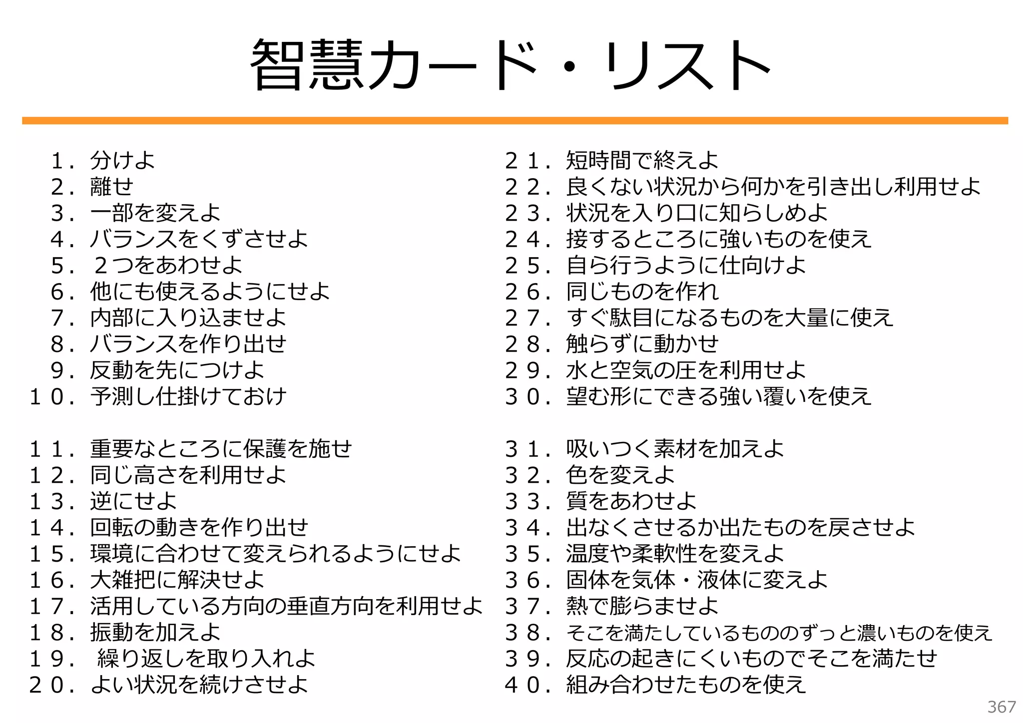 智慧カード・リスト
１．分けよ
２．離せ
３．⼀部を変えよ
４．バランスをくずさせよ
５．２つをあわせよ
６．他にも使えるようにせよ
７．内部に⼊り込ませよ
８．バランスを作り出せ
９．反動を先につけよ
１０．予測し仕掛けておけ

２１．短時間で終えよ
２２．良くない状況から何かを引き出し利⽤せよ
２３．状況を⼊り⼝に知らしめよ
２４．接するところに強いものを使え
２５．⾃ら⾏うように仕向けよ
２６．同じものを作れ
２７．すぐ駄⽬になるものを⼤量に使え
２８．触らずに動かせ
２９．⽔と空気の圧を利⽤せよ
３０．望む形にできる強い覆いを使え

１１．重要なところに保護を施せ
１２．同じ⾼さを利⽤せよ
１３．逆にせよ
１４．回転の動きを作り出せ
１５．環境に合わせて変えられるようにせよ
１６．⼤雑把に解決せよ
１７．活⽤している⽅向の垂直⽅向を利⽤せよ
１８．振動を加えよ
１９． 繰り返しを取り⼊れよ
２０．よい状況を続けさせよ

３１．吸いつく素材を加えよ
３２．⾊を変えよ
３３．質をあわせよ
３４．出なくさせるか出たものを戻させよ
３５．温度や柔軟性を変えよ
３６．固体を気体・液体に変えよ
３７．熱で膨らませよ
３８．そこを満たしているもののずっと濃いものを使え
３９．反応の起きにくいものでそこを満たせ
４０．組み合わせたものを使え

367

 