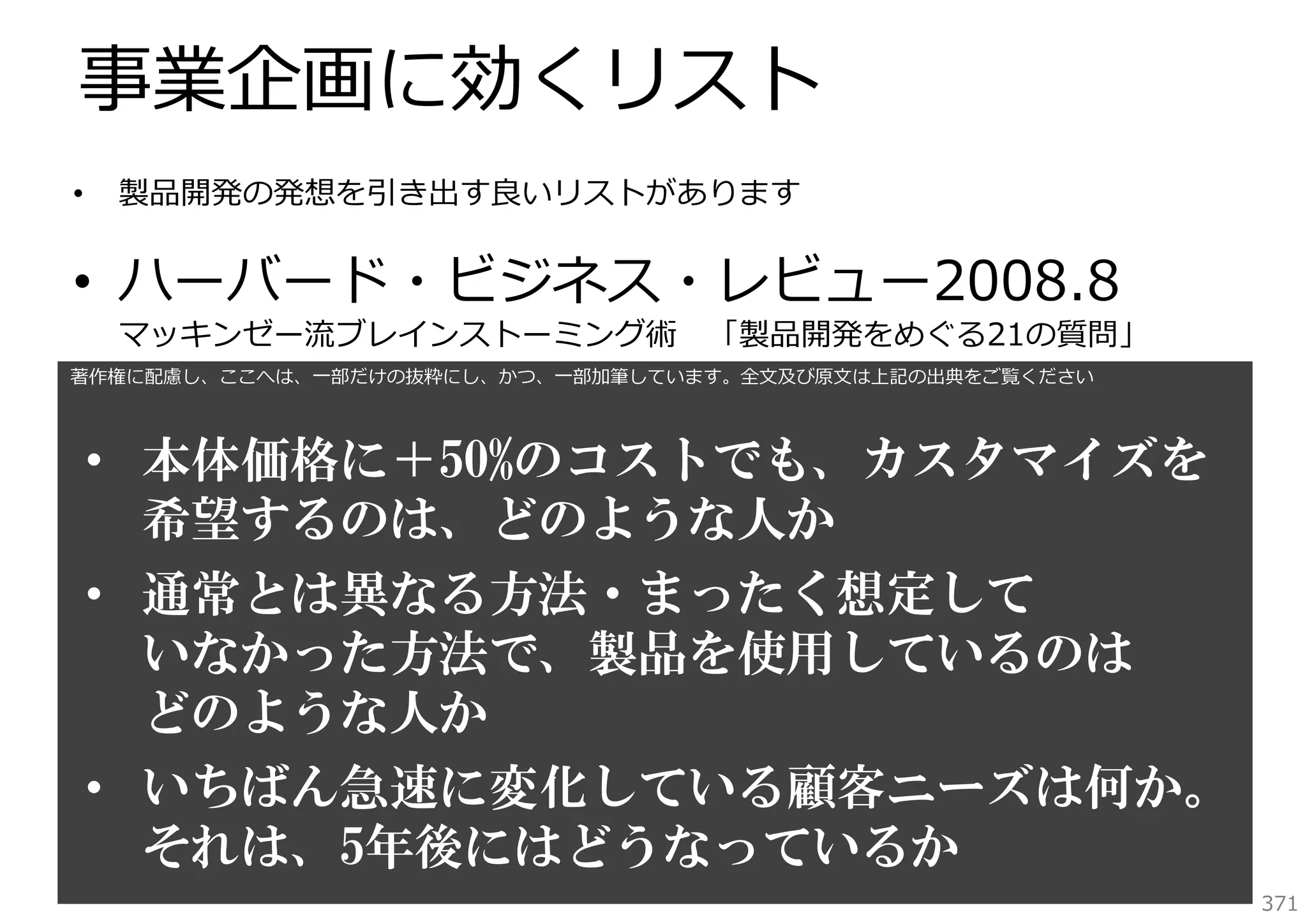 事業企画に効くリスト
•

製品開発の発想を引き出す良いリストがあります

• ハーバード・ビジネス・レビュー2008.8
マッキンゼー流ブレインストーミング術

「製品開発をめぐる21の質問」

著作権に配慮し、ここへは、⼀部だけの抜粋にし、かつ、⼀部加筆しています。全⽂及び原⽂は上記の出典をご覧ください

• 本体価格に＋50%のコストでも、カスタマイズを
希望するのは、どのような人か
• 通常とは異なる方法・まったく想定して
いなかった方法で、製品を使用しているのは
どのような人か
• いちばん急速に変化している顧客ニーズは何か。
それは、5年後にはどうなっているか
371

 