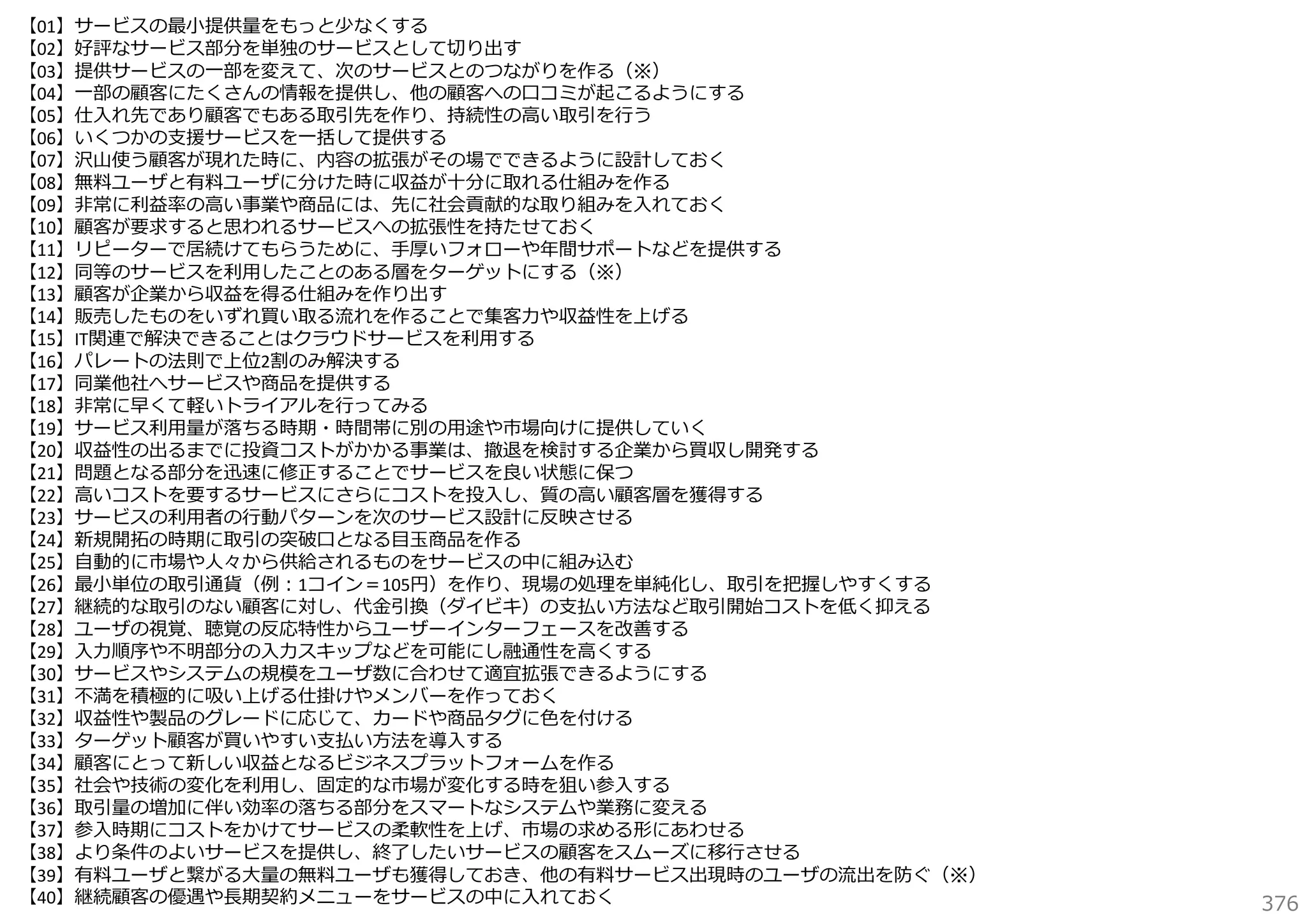 【01】サービスの最⼩提供量をもっと少なくする
【02】好評なサービス部分を単独のサービスとして切り出す
【03】提供サービスの⼀部を変えて、次のサービスとのつながりを作る（※）
【04】⼀部の顧客にたくさんの情報を提供し、他の顧客への⼝コミが起こるようにする
【05】仕⼊れ先であり顧客でもある取引先を作り、持続性の⾼い取引を⾏う
【06】いくつかの⽀援サービスを⼀括して提供する
【07】沢⼭使う顧客が現れた時に、内容の拡張がその場でできるように設計しておく
【08】無料ユーザと有料ユーザに分けた時に収益が⼗分に取れる仕組みを作る
【09】⾮常に利益率の⾼い事業や商品には、先に社会貢献的な取り組みを⼊れておく
【10】顧客が要求すると思われるサービスへの拡張性を持たせておく
【11】リピーターで居続けてもらうために、⼿厚いフォローや年間サポートなどを提供する
【12】同等のサービスを利⽤したことのある層をターゲットにする（※）
【13】顧客が企業から収益を得る仕組みを作り出す
【14】販売したものをいずれ買い取る流れを作ることで集客⼒や収益性を上げる
【15】IT関連で解決できることはクラウドサービスを利⽤する
【16】パレートの法則で上位2割のみ解決する
【17】同業他社へサービスや商品を提供する
【18】⾮常に早くて軽いトライアルを⾏ってみる
【19】サービス利⽤量が落ちる時期・時間帯に別の⽤途や市場向けに提供していく
【20】収益性の出るまでに投資コストがかかる事業は、撤退を検討する企業から買収し開発する
【21】問題となる部分を迅速に修正することでサービスを良い状態に保つ
【22】⾼いコストを要するサービスにさらにコストを投⼊し、質の⾼い顧客層を獲得する
【23】サービスの利⽤者の⾏動パターンを次のサービス設計に反映させる
【24】新規開拓の時期に取引の突破⼝となる⽬⽟商品を作る
【25】⾃動的に市場や⼈々から供給されるものをサービスの中に組み込む
【26】最⼩単位の取引通貨（例：1コイン＝105円）を作り、現場の処理を単純化し、取引を把握しやすくする
【27】継続的な取引のない顧客に対し、代⾦引換（ダイビキ）の⽀払い⽅法など取引開始コストを低く抑える
【28】ユーザの視覚、聴覚の反応特性からユーザーインターフェースを改善する
【29】⼊⼒順序や不明部分の⼊⼒スキップなどを可能にし融通性を⾼くする
【30】サービスやシステムの規模をユーザ数に合わせて適宜拡張できるようにする
【31】不満を積極的に吸い上げる仕掛けやメンバーを作っておく
【32】収益性や製品のグレードに応じて、カードや商品タグに⾊を付ける
【33】ターゲット顧客が買いやすい⽀払い⽅法を導⼊する
【34】顧客にとって新しい収益となるビジネスプラットフォームを作る
【35】社会や技術の変化を利⽤し、固定的な市場が変化する時を狙い参⼊する
【36】取引量の増加に伴い効率の落ちる部分をスマートなシステムや業務に変える
【37】参⼊時期にコストをかけてサービスの柔軟性を上げ、市場の求める形にあわせる
【38】より条件のよいサービスを提供し、終了したいサービスの顧客をスムーズに移⾏させる
【39】有料ユーザと繋がる⼤量の無料ユーザも獲得しておき、他の有料サービス出現時のユーザの流出を防ぐ（※）
【40】継続顧客の優遇や⻑期契約メニューをサービスの中に⼊れておく

376

 