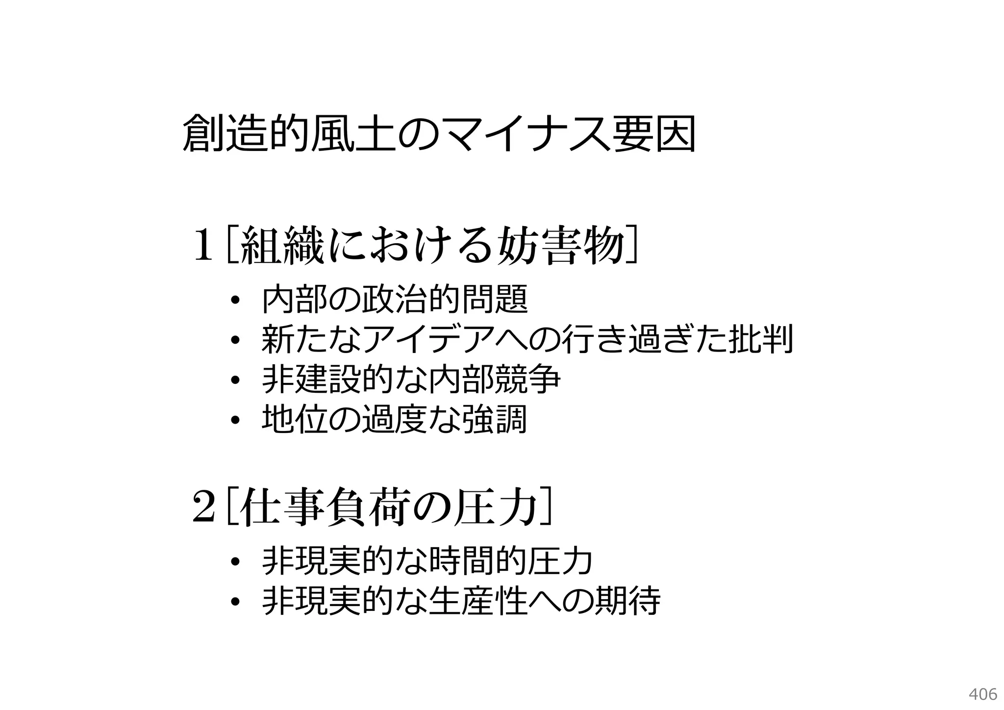 創造的⾵⼟のマイナス要因
１[組織における妨害物]
•
•
•
•

内部の政治的問題
新たなアイデアへの⾏き過ぎた批判
⾮建設的な内部競争
地位の過度な強調

２[仕事負荷の圧力]
• ⾮現実的な時間的圧⼒
• ⾮現実的な⽣産性への期待
406

 