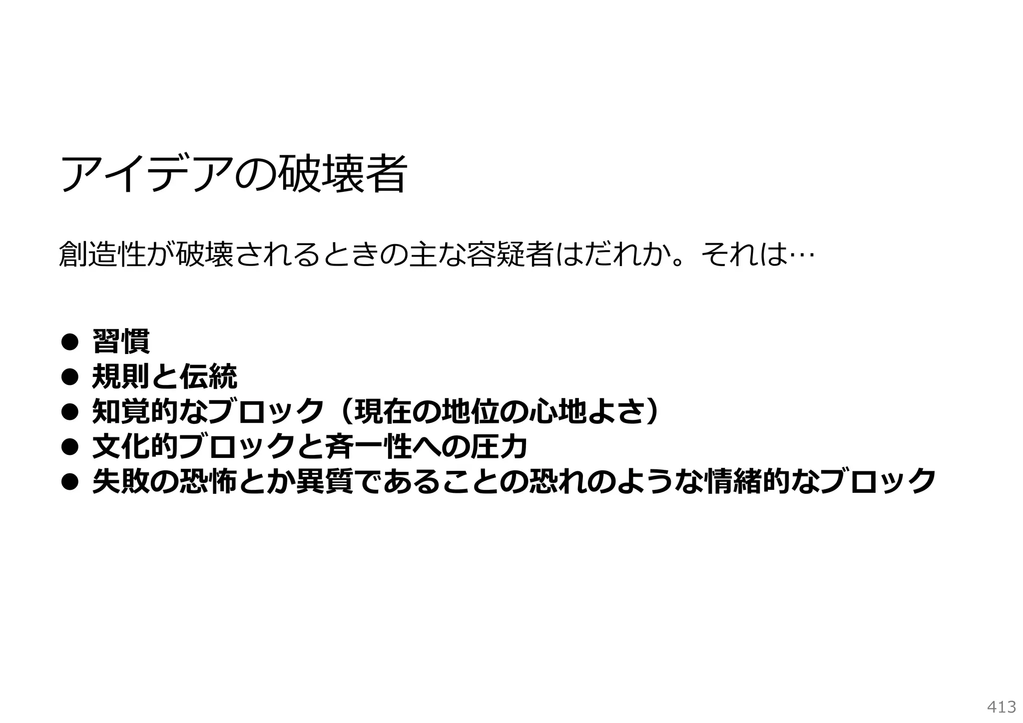 アイデアの破壊者
創造性が破壊されるときの主な容疑者はだれか。それは…






習慣
規則と伝統
知覚的なブロック（現在の地位の⼼地よさ）
⽂化的ブロックと⻫⼀性への圧⼒
失敗の恐怖とか異質であることの恐れのような情緒的なブロック

413

 