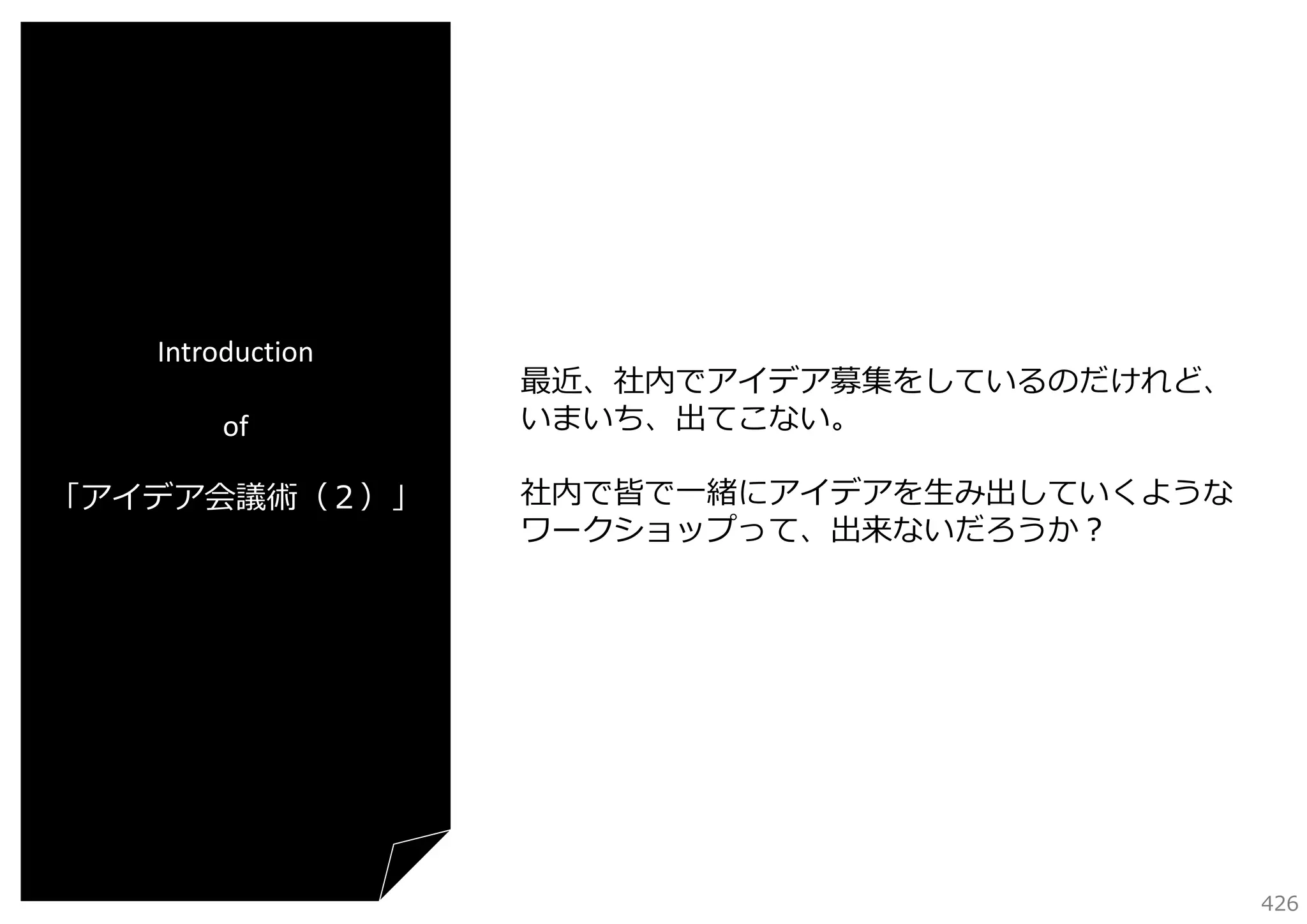 Introduction
of
「アイデア会議術（２）」

最近、社内でアイデア募集をしているのだけれど、
いまいち、出てこない。
社内で皆で⼀緒にアイデアを⽣み出していくような
ワークショップって、出来ないだろうか？

426

 