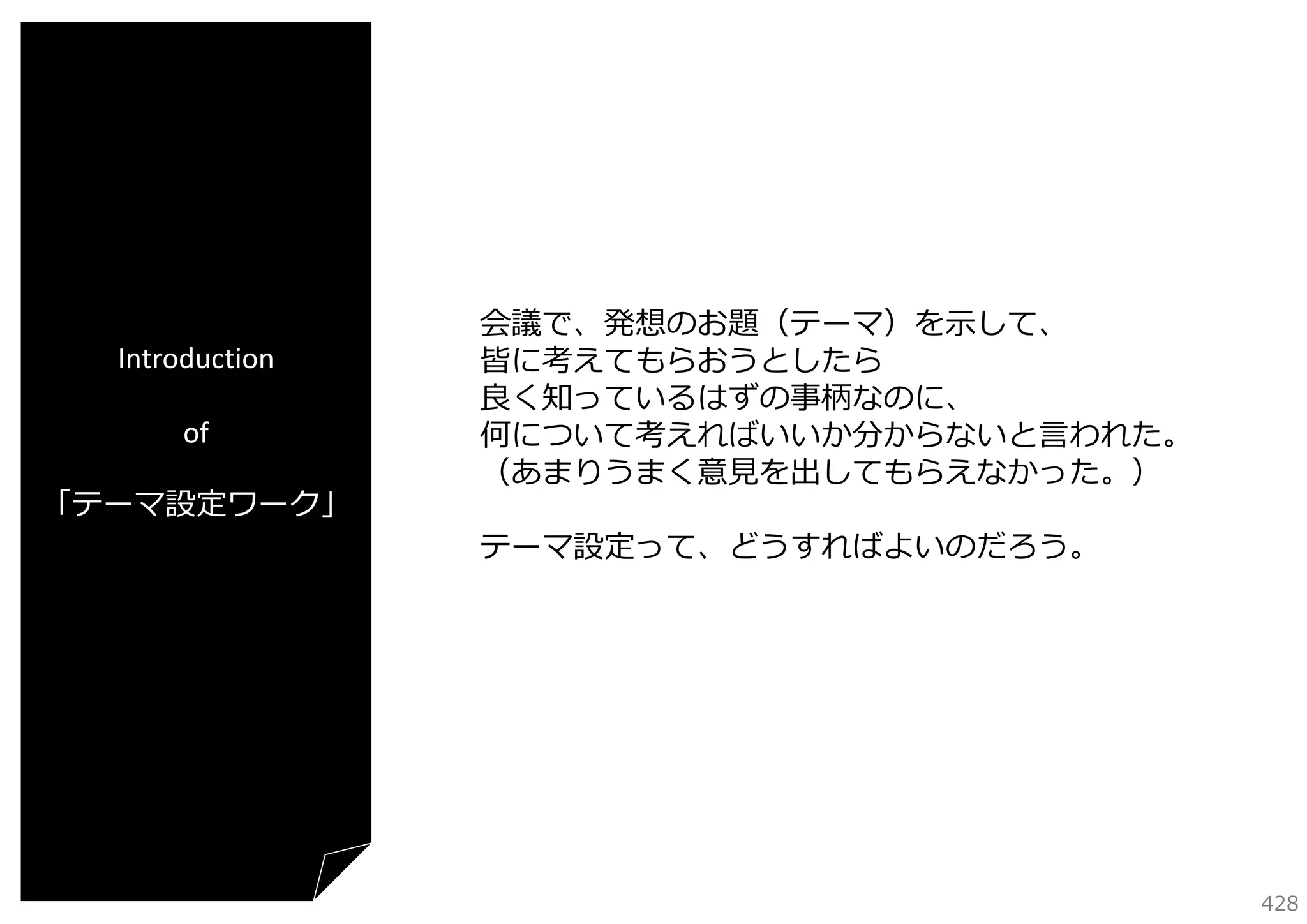 Introduction
of
「テーマ設定ワーク」

会議で、発想のお題（テーマ）を⽰して、
皆に考えてもらおうとしたら
良く知っているはずの事柄なのに、
何について考えればいいか分からないと⾔われた。
（あまりうまく意⾒を出してもらえなかった。）
テーマ設定って、どうすればよいのだろう。

428

 