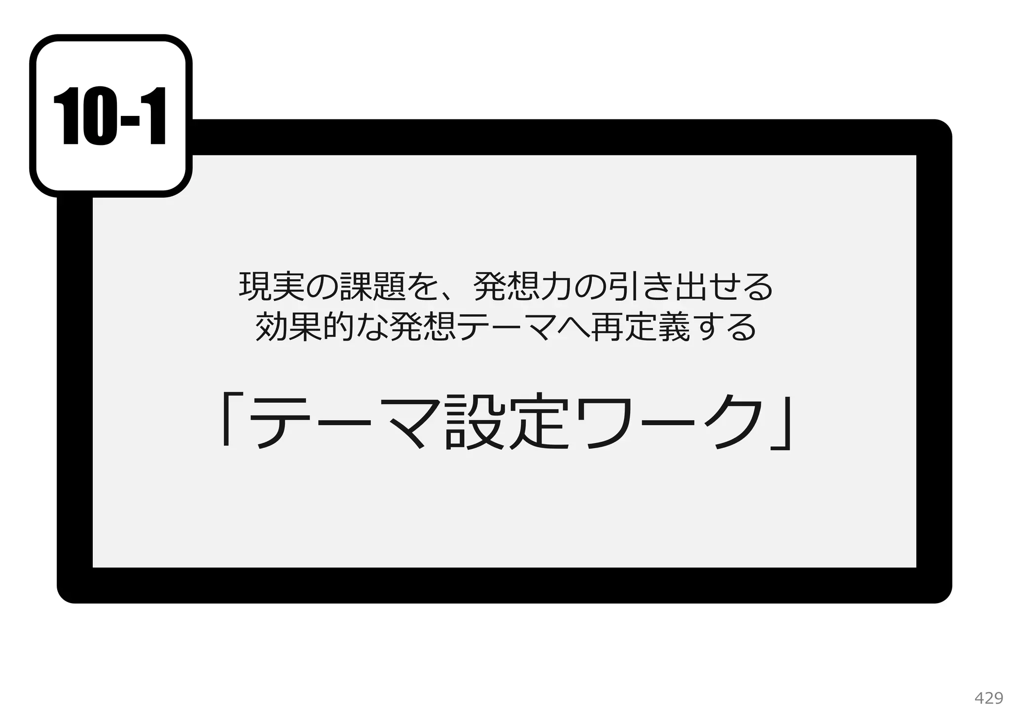 10-1
現実の課題を、発想⼒の引き出せる
効果的な発想テーマへ再定義する

「テーマ設定ワーク」
参考資料：発想しやすいテーマを設定するには

429

 