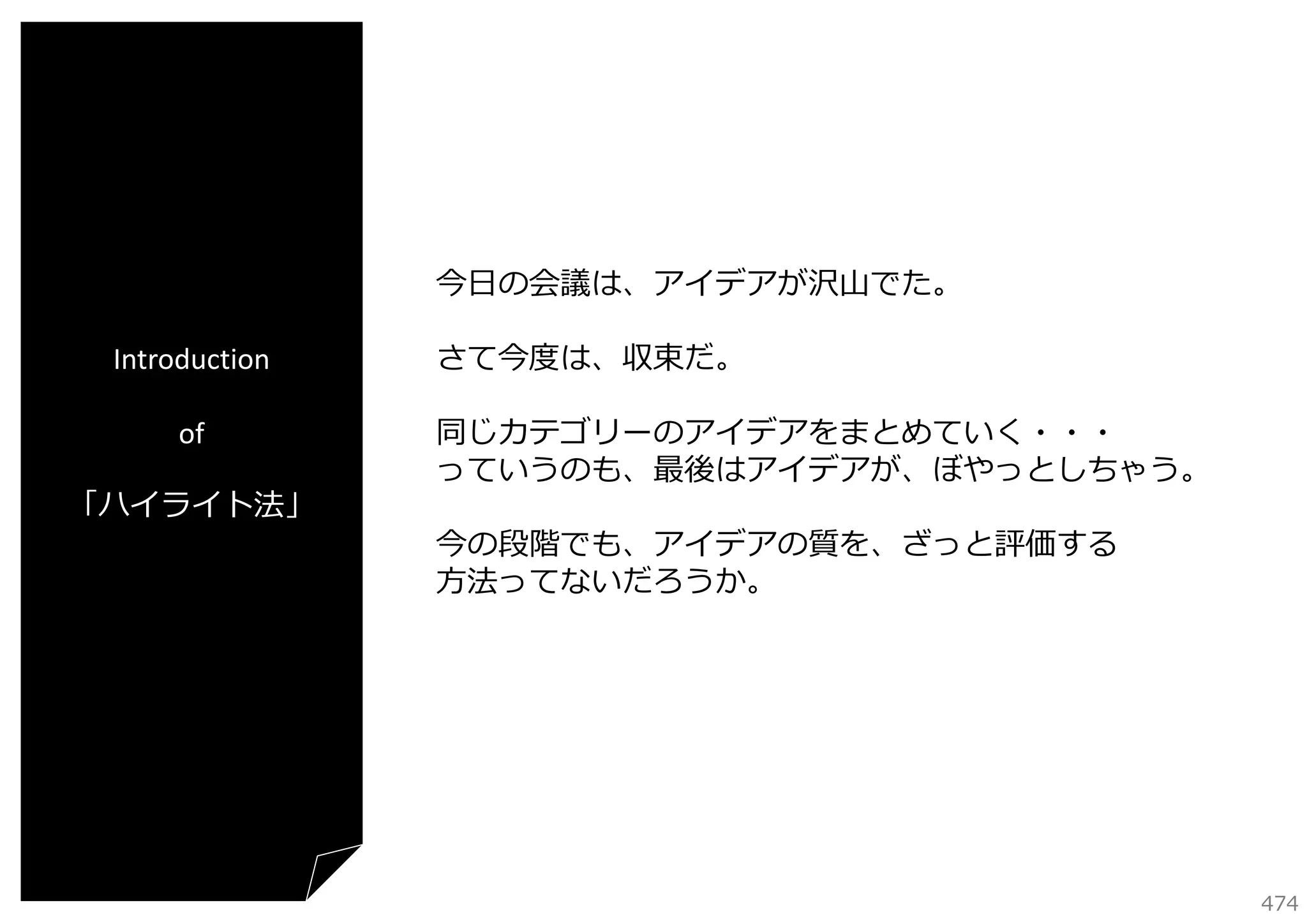 今⽇の会議は、アイデアが沢⼭でた。
Introduction
of
「ハイライト法」

さて今度は、収束だ。
同じカテゴリーのアイデアをまとめていく・・・
っていうのも、最後はアイデアが、ぼやっとしちゃう。
今の段階でも、アイデアの質を、ざっと評価する
⽅法ってないだろうか。

474

 