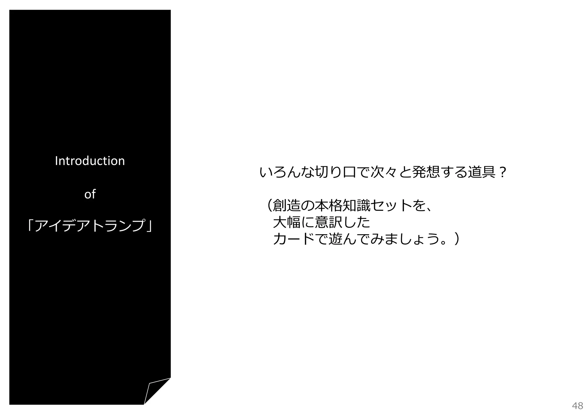 Introduction
of
「アイデアトランプ」

いろんな切り⼝で次々と発想する道具？
（創造の本格知識セットを、
⼤幅に意訳した
カードで遊んでみましょう。）

48

 