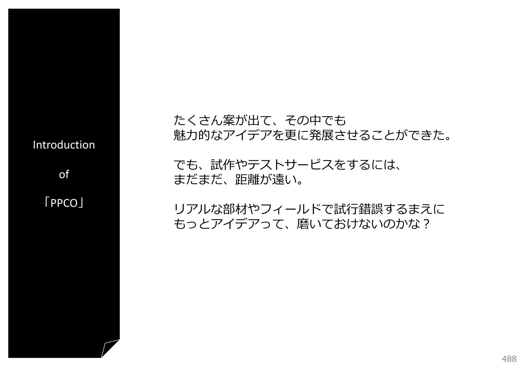 Introduction
of
「PPCO」

たくさん案が出て、その中でも
魅⼒的なアイデアを更に発展させることができた。
でも、試作やテストサービスをするには、
まだまだ、距離が遠い。
リアルな部材やフィールドで試⾏錯誤するまえに
もっとアイデアって、磨いておけないのかな？

488

 