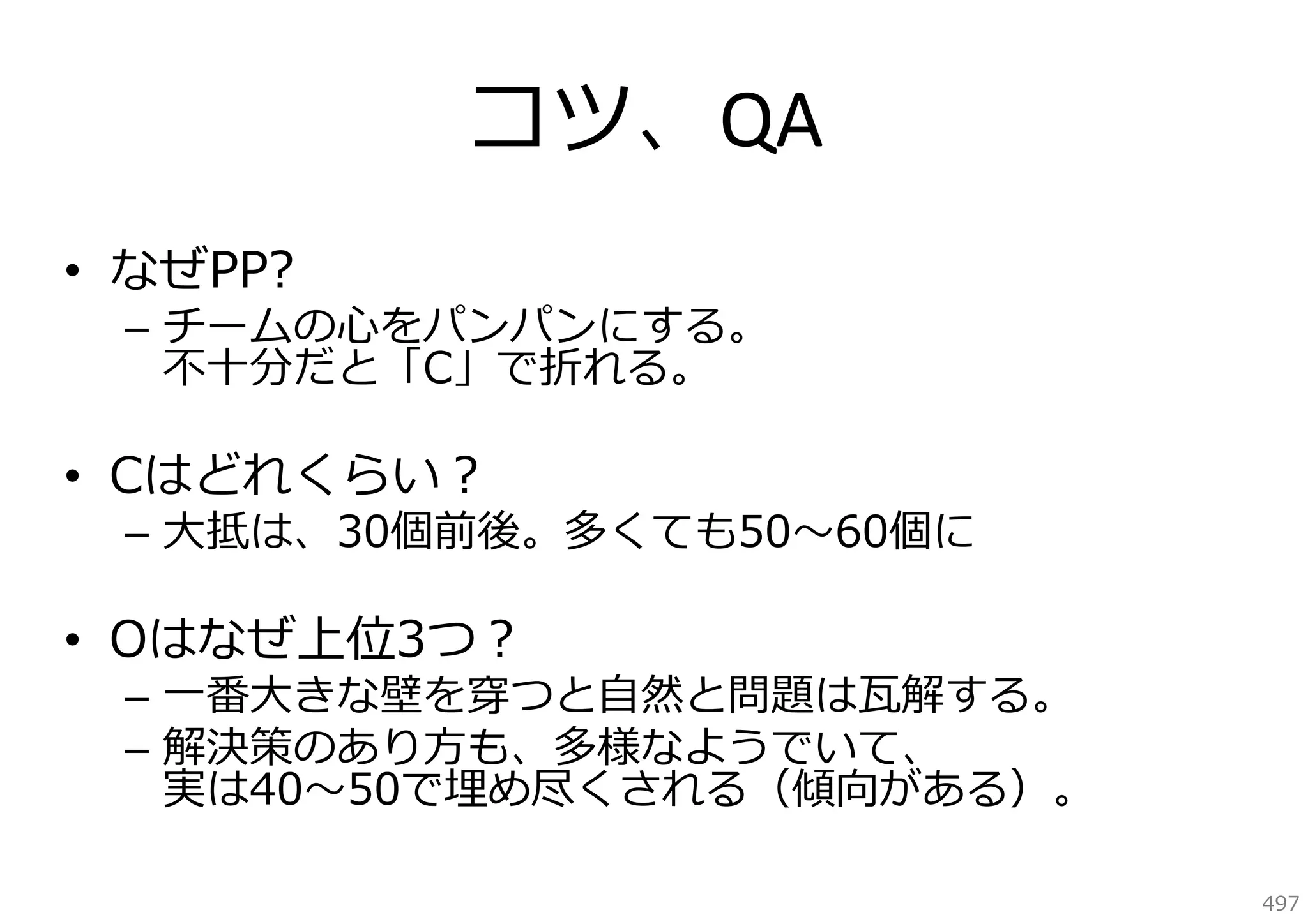 コツ、QA
• なぜPP?

– チームの⼼をパンパンにする。
不⼗分だと「C」で折れる。

• Cはどれくらい？

– ⼤抵は、30個前後。多くても50〜60個に

• Oはなぜ上位3つ？

– ⼀番⼤きな壁を穿つと⾃然と問題は⽡解する。
– 解決策のあり⽅も、多様なようでいて、
実は40〜50で埋め尽くされる（傾向がある）。
497

 