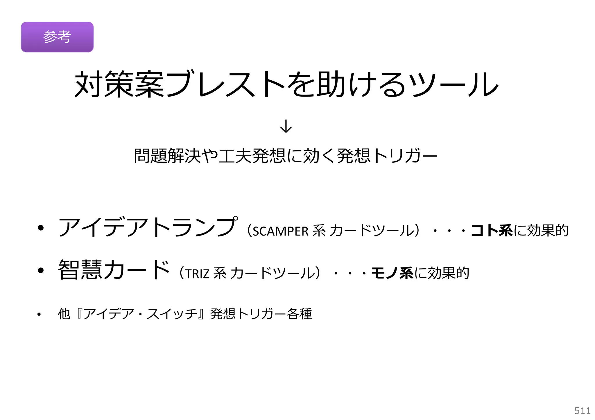 参考

対策案ブレストを助けるツール
↓

問題解決や⼯夫発想に効く発想トリガー

• アイデアトランプ（SCAMPER 系 カードツール）・・・コト系に効果的
• 智慧カード（TRIZ 系 カードツール）・・・モノ系に効果的
•

他『アイデア・スイッチ』発想トリガー各種

511

 