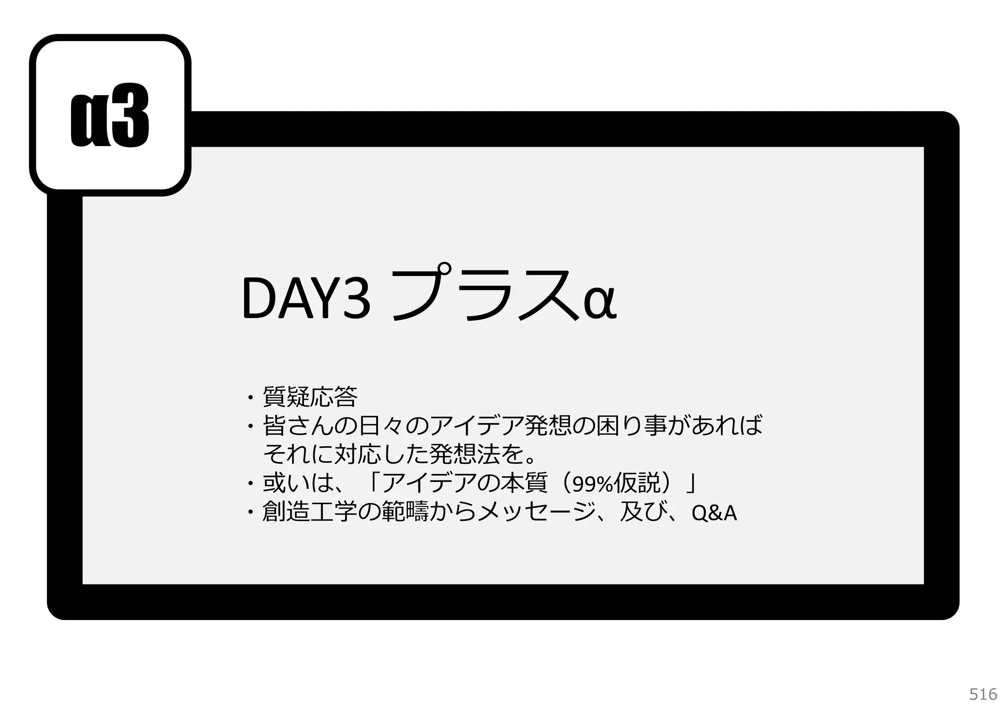 α3
DAY3 プラスα
・質疑応答
・皆さんの⽇々のアイデア発想の困り事があれば
それに対応した発想法を。
・或いは、「アイデアの本質（99%仮説）」
・創造⼯学の範疇からメッセージ、及び、Q&A 

516

 