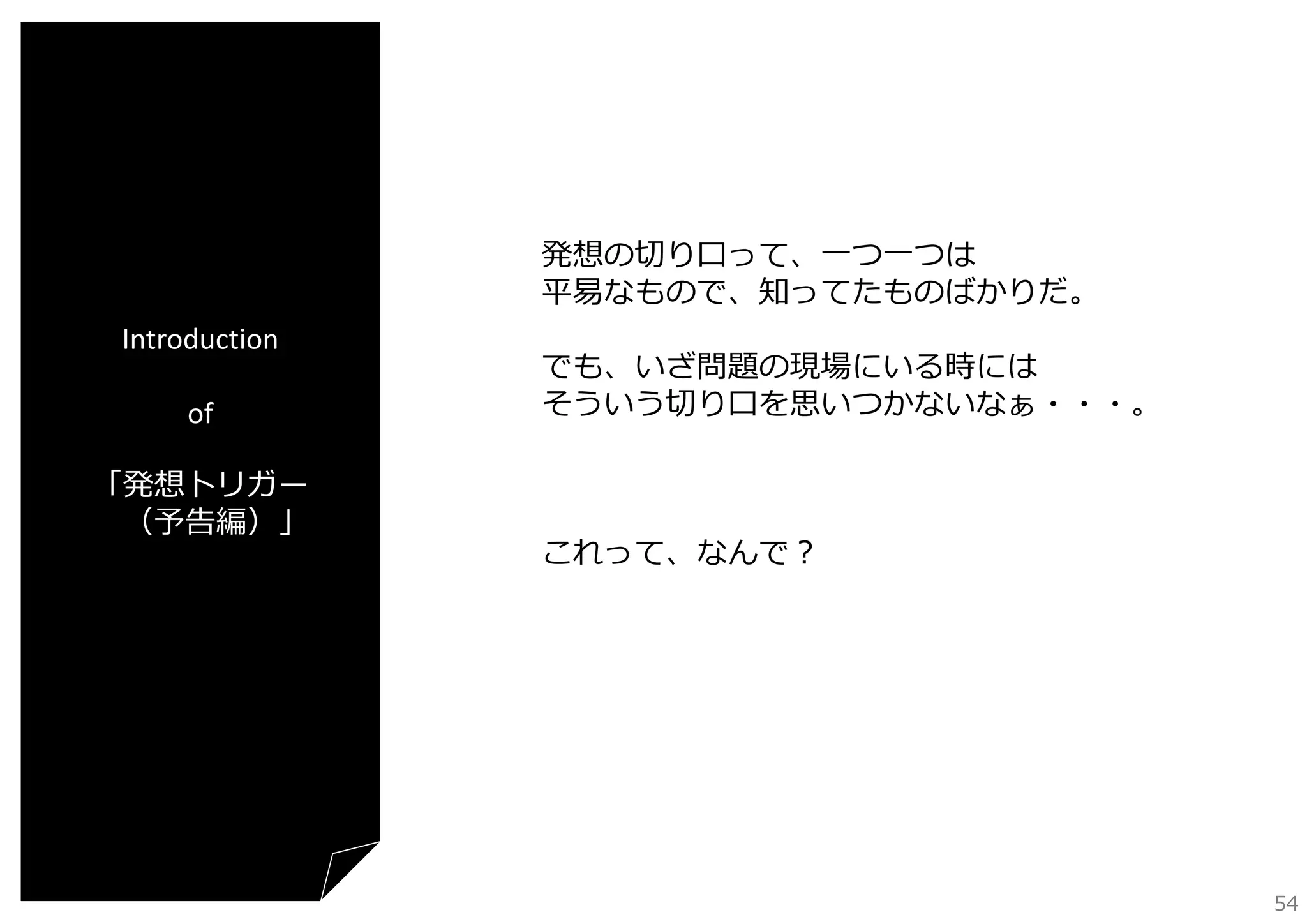 発想の切り⼝って、⼀つ⼀つは
平易なもので、知ってたものばかりだ。
Introduction
of
「発想トリガー
（予告編）」

でも、いざ問題の現場にいる時には
そういう切り⼝を思いつかないなぁ・・・。

これって、なんで？

54

 