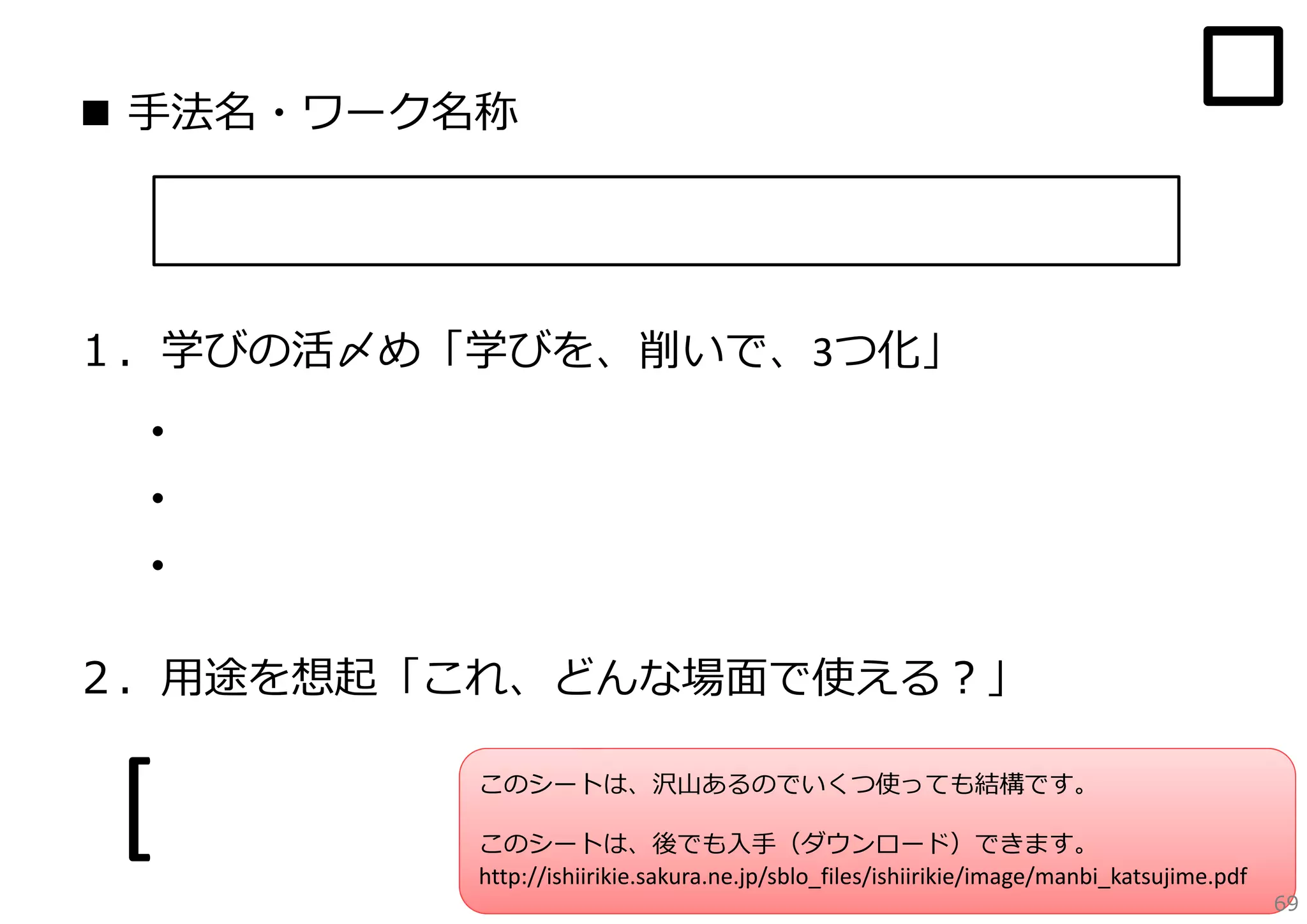 ■ ⼿法名・ワーク名称

１．学びの活〆め「学びを、削いで、3つ化」

・
・
・
２．⽤途を想起「これ、どんな場⾯で使える？」

[

このシートは、沢⼭あるのでいくつ使っても結構です。

]

このシートは、後でも⼊⼿（ダウンロード）できます。
http://ishiirikie.sakura.ne.jp/sblo_files/ishiirikie/image/manbi_katsujime.pdf

69

 
