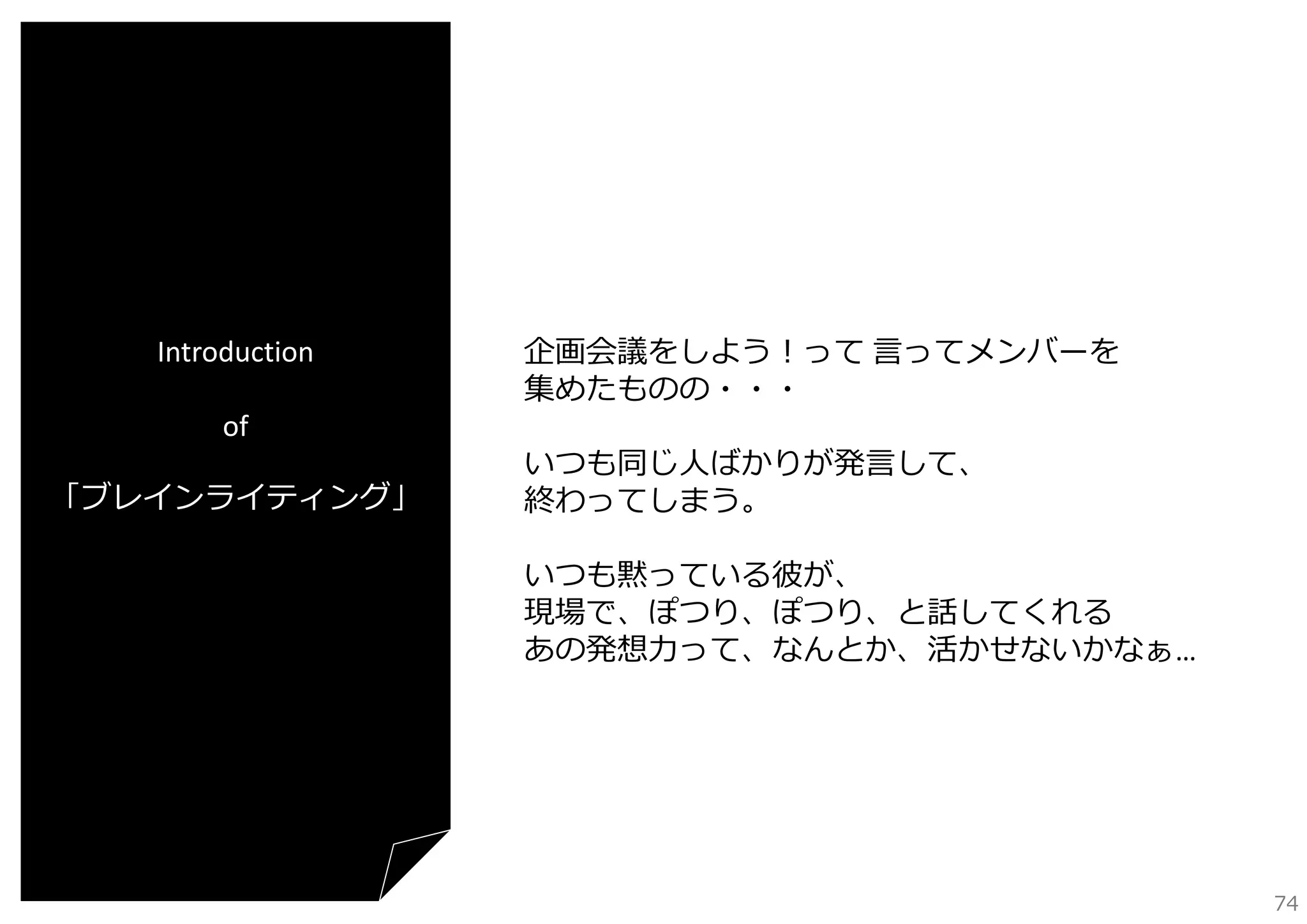 Introduction
of
「ブレインライティング」

企画会議をしよう！って ⾔ってメンバーを
集めたものの・・・
いつも同じ⼈ばかりが発⾔して、
終わってしまう。
いつも黙っている彼が、
現場で、ぽつり、ぽつり、と話してくれる
あの発想⼒って、なんとか、活かせないかなぁ…

74

 