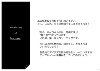 ある程度絞った粒ぞろいのアイデア、
さて、この先、もっと精査するにはどうすれば？
Introduction
of
「IDEAVote」

（先の、ハイライト法は、簡便ですが、
“魅⼒度”で絞っています。
いわば、第⼀次スクリーニングです。
それ以上の本格的な、収束って、どうすれば
いいのでしょう？
創造的にアイデアを絞る⾏為をトレーニングする
テーブルゲーム⾵教材を、やってみましょう。）

116

 