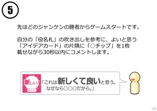 5
先ほどのジャンケンの勝者からゲームスタートです。
⾃分の「役名札」の吹き出しを参考に、よいと思う
「アイデアカード」の⽚隅に「○チップ」を1枚
載せながら30秒以内にコメントします。

126

 